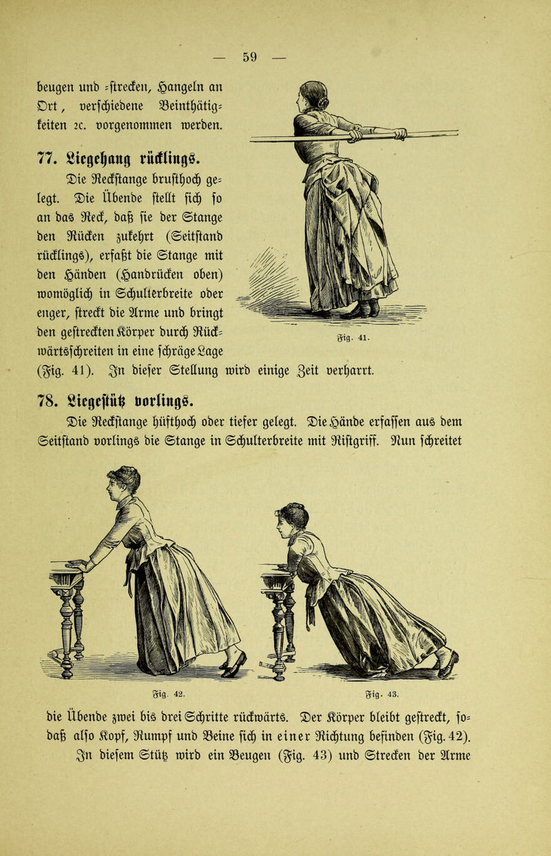 beugen unb =ftrecfett, Rangeln an Ort, oerfcl)iebene 23 einmütig; feiten :c. t)orgenommen werben. 59 77. Siegelung rittflingö. £)ie S^ecfftange bruftljocf) ge= legt. £)ie Übenbe fteÜCt jtd) fo an ba§ 9^ecfr baf$ fie ber Stange ben bilden jufefjrt (Seitftanb rüdlings), erfaßt bie Stange mit ben iganben (£anb rüden oben) womöglich in Sdjulterbreite ober enger, ftredt bie 2lrme unb bringt ben geftredten Körper burdj 9füd= wärtöffreiten in eine fcfjrägeßage (gig. 41). gn biefer Stellung wirb einige Seit oerljarrt 78. SiegeftiU? BorlrogS. £)ie 9ledftange fjüftljocf) ober tiefer gelegt. ®ie £änbe erfaffen auö bem Seitftanb oorlingä bie Stange in Sdjulterbreite mit 9fiftgriff. fdjreitet gig. 4i. gig. 42. gig. 43. bie Übenbe §wei btö brei Stritte rüdwärts. ®er Körper bleibt geftredt, fo= bafc alfo $opf, 9iumpf unb 23eine ftcf) in einer 9fUcf)tung befinben (gig. 42).