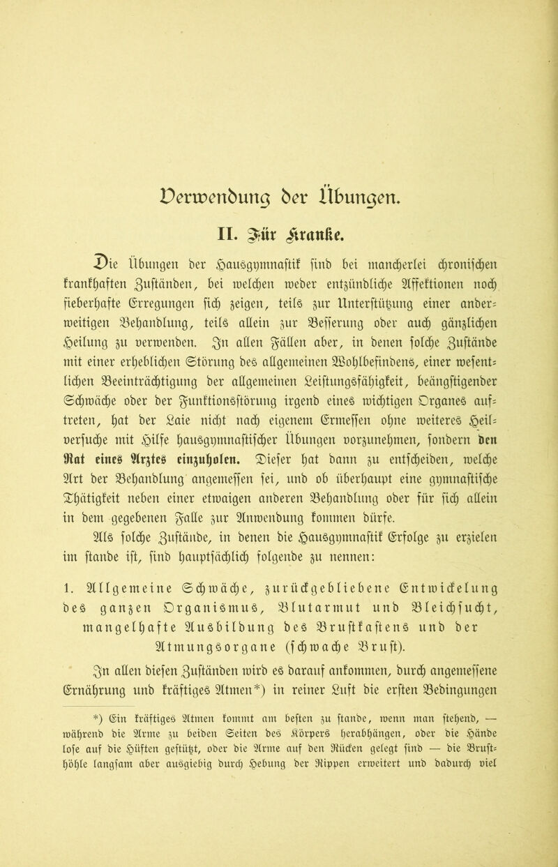 Dertoenbung ber Übungen. II. ^tür Granite. X)ie Ü6imgett ber .oauoginnnaftif finb bei mancherlei djronifdjen franfhaften guftänben, bei welken weber entzünbliche SIffeftionen nod) fieberhafte Erregungen ftdj zeigen, teils zur Unterftüfcung einer anber= zeitigen Behanblung, teils allein zur Befferung ober auch gänzlichen Teilung zu nerwenben. Qn allen gälten aber, in betten folc^e guftänbe mit einer erheblichen Störung beS allgemeinen SBohlbefinbenS, einer wefent= liehen Beeinträchtigung ber allgemeinen ßeiftungsfähigfeit, beängftigenber Schwäche ober ber gunftionsftörung irgenb eines wichtigen Organes auf* treten, §at ber £aie nicht nach eigenem Ermeffen ohne weiteres £eiü nerfud)e mit fiilfe hausgpmnaftifcher Übungen oorzunehmen, fonbern bett iRat eines SlrjteS einjuljolen. Oiefer hat bann zw entfd)eiben, welche Slrt ber Behanblung angemeffen fei, unb ob überhaupt eine gpmnaftifd)e ^h^tigfeit neben einer etwaigen attberen Behanblung ober für fidj allein in bem gegebenen gälte zur Slnwenbung fomtnen bürfe. Slls fotche Suftänbe, in betten bie §auSgpmnaftif Erfolge zu erzielen im ftanbe ift, finb huuptfäd)lich folgenbe zu nennen: 1. Sillgemeine Schwäche, zurücfgebliebene Entwicklung beS ganzen OrganiSntuS, Blutarmut unb Bleidjfudjt, mangelhafte Slusbilbuttg beS BruftfaftenS unb ber Sltmungsorgane (fchwadje Bruft). Qn allen biefen guftänben wirb es barauf anfommen, burcfj angemeffene Ernährung unb kräftiges Sltmett*) in reiner Suft bie erften Bebingungen *) ©in fräftigeS 2ltmen fommt am beften zu ftanbe, raenn man ftef>enb, — roäljrenb bie 2trme zu beiben ©eiten beS JtörperS ljerab£)ängen, ober bie ipänbe lofe auf bie £>üften geftüfü, ober bie 2trme auf ben 3tücf'en gefegt finb — bie 23rufP t)öf)te tangfam aber auSgiebig burd) Hebung ber 9üppen ermeitert unb baburd) oiet