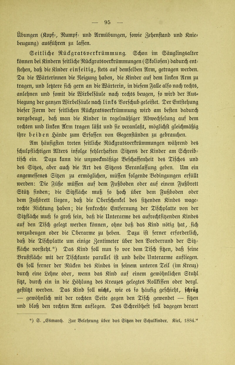 Übungen ($opf=, 9tumpf= unb 2lrmübungen, fowie geßenftanb unb $nie* beugung) auäfüßren §u taffen. ©eitltcße 9tü(fgrat3t)erfrümmung. ©cßon im ©äuglingäalter können bei Stinbern feit li$e 9tüd;gratöoerfrütnmungen (©foliofen) baburcß ent= fielen, baß bie^inber einfeitig, ftetö auf bemfetben 2trm, getragen werben. Oa bie SBärterinnen bie Neigung ßaben, bie Jtinber auf bem tinfen 2Irm zu tragen, unb leßtere fid& gern an bie Sßärterin, in biefern gatte atfo nacß recßtö, anteßnen unb fomit bie Sßirbelfäule nadj recßtö beugen, fo wirb ber 2luö= biegung ber gangen Söirbelfäulenacß links SSorfcßub geleiftet. Oer Entfteßung biefer gorm ber feitlkßen ^tüdgratönertrümmung wirb am beften baburcß oorgebeugt, baß man bie ^inber in regelmäßiger Stbwecßfetung auf bem regten unb tinfen 2frm tragen läßt unb fie oeranlaßt, mögticßft gleicßmäßig ißre beiben £änbe zum Erfaffen non (Stegenftänben zu gebrauten. 2lm ßäufigften treten feitticße 9iückgratsoerkrümmungen wäßrenb bes fcßutpfticßtigen Sttters infolge fehlerhaften ©ißens ber Einher am ©cßreib= tifdh ein. Oazu fann bie unzweckmäßige SBefcßaffenßeit bes OifcßeS unb beS ©ißes, aber aucß bie 2frt bes ©ißenS SBerantaffung geben. Um ein angemeffenes ©ißen zu ermöglidjen, müffen folgenbe ^ebingungen erfüllt werben: Oie güße müffen auf bem gußboben ober auf einem gußbrett ©tüß finben; bie ©ißfläcße muß fo ßocß über bem gußboben ober bem gußbrett liegen, baß bie Dberfcßenket bes fißenben Stinbes wage= recßte 9ticßtung ßaben; bie fenkrecßte Entfernung ber Oifcßplatte non ber ©ißfläcße muß fo groß fein, baß bie Unterarme bes aufrecßtfißenben SUnbes auf ben Oifdj gelegt werben fönnen, oßne baß bas Mnb nötig ßat, ftcß oorzubeugen ober bie Oberarme zu ßeben. Oazu ift ferner erforberticß, baß bie Oifdjptatte um einige Qentimeter über ben Sßorberranb ber ©iß= fläcße oorfteßt.*) OaS Stinb fott nun fo oor bem Oif$ fißen, baß feine SBruftftäcße mit ber Oifcßkante parattet ift unb beibe Unterarme auf liegen. Es fott ferner ber Drücken beS Stinbes in feinem unteren Oeit (im $reuz) burcß eine £eßne ober, wenn bas Jtinb auf einem gewößnticßen ©tußt fißt, burcß ein in bie gößlung beS Streuzes gelegtes 9tottfiffen ober bergt, geftüßt werben. OaS $inb fott mißt, wie es fo ßäufig gefcßießt, fdjräg — gewößnlidh mit ber recßten ©eite gegen ben Oifcß gewenbet — fißen unb bloß ben recßten 2lrm auflegen. OaS ©cßreibßeft fott bagegen berart 9 ©. „(SSmarcf). 3m 23ele£)rung über baS ©i|en ber ©cßutfinber. $iet, 1884.'