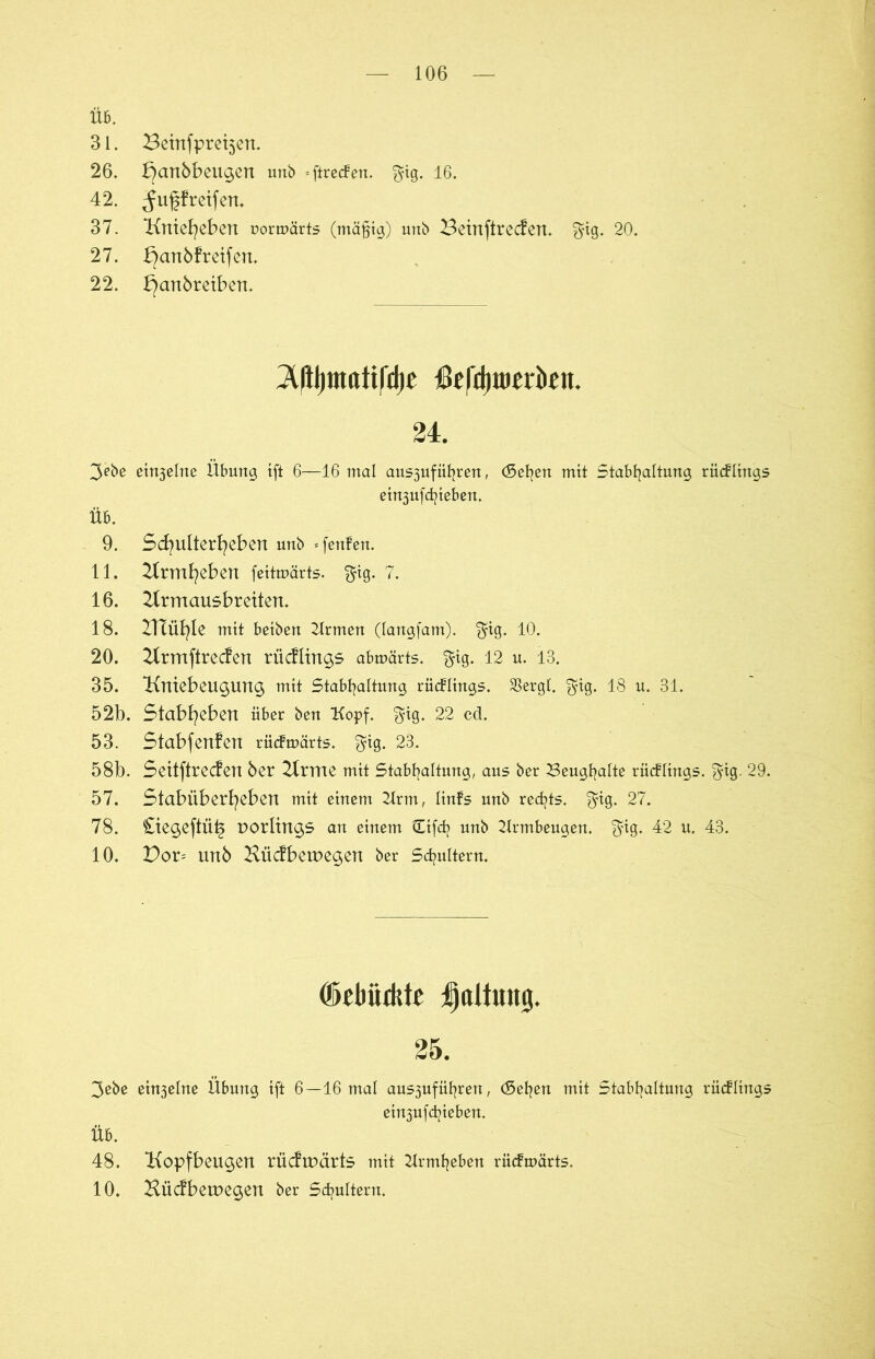 ÜB. 31. 26. 42. 37. 27. 22. Betnfpretjen. bjcmbbeugen imb = ftre<fen. $ig. 16. ^ugfreifen. üniefyeben uormärts (mäßig) unb Beinftrecfen. $ig. 20. ^anbfretfen. ^anbretben. 2t(il)mtttifd)c $efd)tt)erkn. 24. 3ebe einzelne Übung ift 6—16 mal aus3ufüfyren, ebenen mit Stabfyaltung riicfltngs etn3ufdjteben. Üb. 9. Scbulterfyeben unb »fenfen. 11. 2trmfyeben feitmärts. $ig. 7. 16. 21rmausbreiten. 18. ZHüfyle mit beiben Krmen (langfam). $ig. 10. 20. 21rmftrecfen rücflings abmärts. $ig. 12 u. 13. 35. Kntebeugung mit Stabfyaltung rücflings. SSergt. $ig. 18 u. 31. 52b. Stabfyeben über ben Kopf. $tg. 22 cd. 53. Stabfertfen rüdtoärts. $ig. 23. 58b. Seitftrecfen ber 21rme mit Stabfyaltung, aus ber 23eugf?alte rücflings. $ig. 29. 57. Stabüberfyebert mit einem 2Irm, Itnfs unb rechts, $ig. 27. 78. Ciegeftüts uorlings an einem ütfdj unb Krmbeugen. f$tg. 42 tt. 43. 10. Dor= unb Hücfbetuegen ber 5djultern. (ielmdtte Ittltiutg. 25. 3ebe etn3elne Übung tft 6—16 mal aus3ufüfyren, (beiden mit Stabfyaltung rücflings ein3ufdjieben. Üb. 48. Kopfbeugen rücfruärts mit Krmfyeben riiefmärts. 10. Hücfbetuegen ber Schultern.