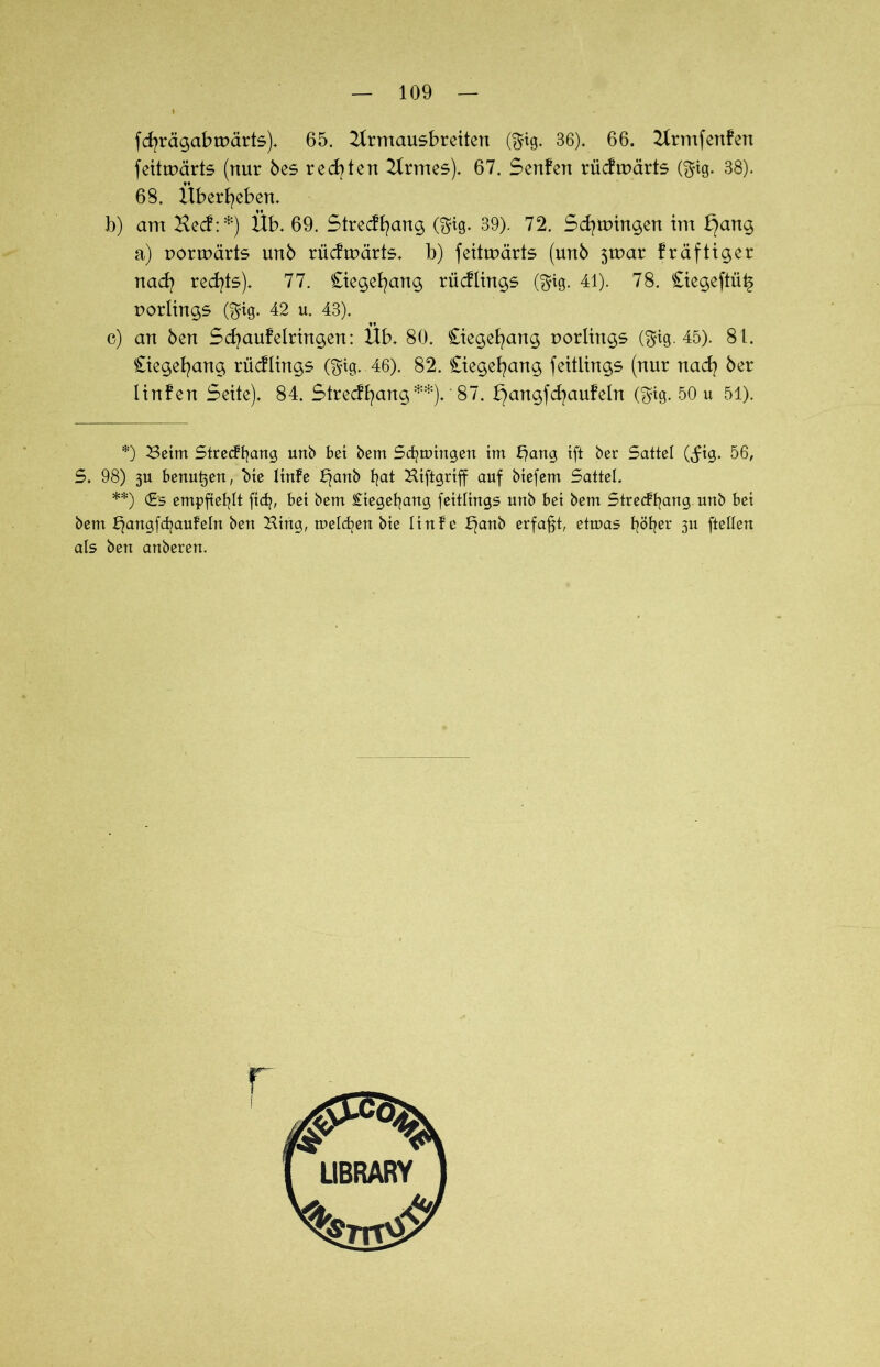 fdjrägabtpärts). 65. 21rmausbreiten ($ig. 36). 66. 2Irmfenfen feitrpärts (nur bes redeten 2trmes). 67. Senfen riicfmärts ($ig. 38). 68. Überleben. b) am Kecf:*) Üb. 69. Strecffyang (ftig. 39). 72. Schwingen im l}ang a) pormärts unb rücftpärts. b) feittuärte (unb 3tpar fräftiger nad) rechts). 77. Ciegefyang rücflings ($ig. 41). 78. £iegeftü§ Porlings ($tg. 42 u. 43). c) an ben Scfyaufelrtngen: Üb. 80. Ctegefyang Porlings ($ig. 45). 81. Ciegefyang riicfltngs ($tg. 46). 82. Ciegefyang feitlings (nur nad? ber Iinfen Sette). 84. Strecffyang **). '87. b)angfd?aufeln (fjig. 50 u 51). *) Beim Strecffyang unb bet bem Segnungen tm b)ang tft ber Sattel (^tg. 56, S. 98) 3U bertu^ett, bte ltnfe £)attb fyat Kiftgrtff auf btefem Sattel. **) (Es empfiehlt ftdj, bet bem £tegefyang feitlings unb bet bem Strecffyang unb bet bem bjangfdjaufeln ben Hing, meldjen bte ltnfe b)anb erfaßt, etmas fyöfyer 31t [teilen als ben anberen.