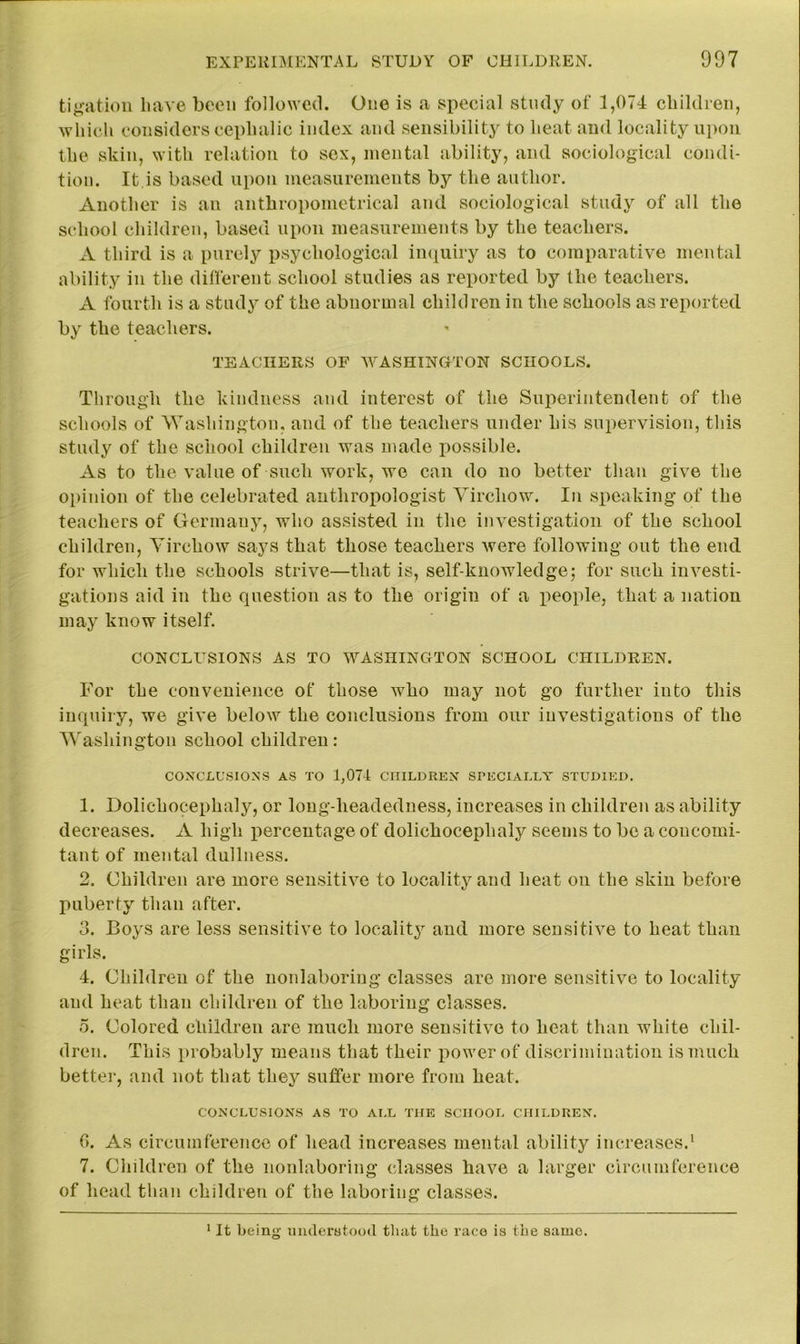 tigation have been followed. One is a special study of 1,074 children, which considers cephalic index and sensibility to heat and locality upon the skin, with relation to sex, mental ability, and sociological condi- tion. It is based upon measurements by the author. Another is an anthropometrical and sociological study of all the school children, based upon measurements by the teachers. A third is a purely psychological inquiry as to comparative mental ability in the different school studies as reported by the teachers. A fourth is a study of the abnormal children in the schools as reported by the teachers. ' TEACHERS OF WASHINGTON SCHOOLS. Through the kindness and interest of the Superintendent of the schools of Washington, and of the teachers under his supervision, this study of the school children was made jiossible. As to the value of such work, we can do no better than give the opinion of the celebrated anthropologist Virchow. In speaking of the teachers of Germany, who assisted in the investigation of the school children, Virchow says that those teachers Avere following out the end for which the schools strive—that is, self-knowledge; for such investi- gations aid in the question as to the origin of a people, that a nation may know itself. CONCLUSIONS AS TO WASHINGTON SCHOOL CHILDREN. For the convenience of those who may not go further into this inquiry, we give below the conclusions from our investigations of the Washington school children: CONCLUSIONS AS TO 1,074 CHILDREN SPECIALLY STUDIED. 1. Dolichocephaly, or long-headedness, increases in children as ability decreases. A high percentage of dolichocephaly seems to be a concomi- tant of mental dullness. 2. Children are more sensitive to locality and heat on the skin before puberty than after. 3. Boys are less sensitive to locality and more sensitive to heat than girls. 4. Children of the nonlaboring classes are more sensitive to locality and heat than children of the laboring classes. o. Colored children are much more sensitive to heat than white chil- dren. This probably means that their power of discrimination is much better, and not that they suffer more from heat. CONCLUSIONS AS TO ALL THE SCHOOL CHILDREN. 0. As circumference of head increases mental ability increases.1 7. Children of the nonlaboring classes have a larger circumference of head than children of the laboring classes. 1 It being understood that the race is the same.