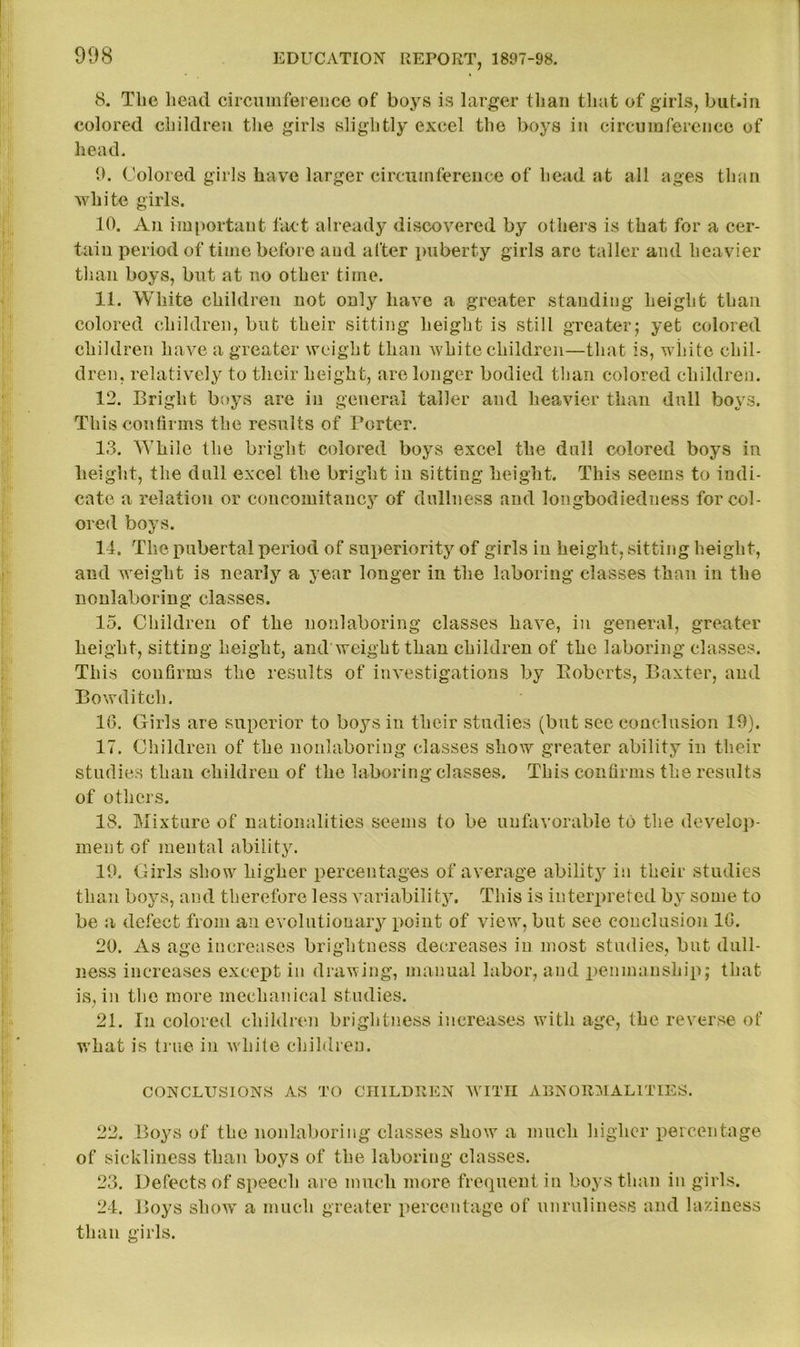 908 8. The head circumference of boys is larger than that of girls, but.in colored children the girls slightly excel the boys in circumference of head. 9. Colored girls have larger circumference of head at all ages than white girls. 10. An important fact already discovered by others is that for a cer- tain period of time before and after puberty girls are taller and heavier than boys, but at no other time. 11. White children not only have a greater standing height than colored children, but their sitting height is still greater; yet colored children have a greater weight than white children—that is, white chil- dren, relatively to their height, are longer bodied than colored children. 12. Bright boys are in general taller and heavier than dull boys. This confirms the results of Porter. 13. While the bright colored boys excel the dull colored boys iu height, the dull excel the bright in sitting height. This seems to indi- cate a relation or concomitancy of dullness and longbodiedness for col- ored boys. 14. The pubertal period of superiority of girls iu height, .sitting height, and weight is nearly a year longer in the laboring classes than in the nonlaboring classes. 15. Children of the nonlaboring classes have, in general, greater height, sitting height, and weight than children of the laboring classes. This confirms the results of investigations by Eobcrts, Baxter, and Bowditch. 10. Girls are superior to boys in their studies (but see conclusion 19). 17. Children of the nonlaboring classes show greater ability in their studies than children of the laboring classes. This confirms the results of others. 18. Mixture of nationalities seems to be unfavorable to the develop- ment of mental ability. 19. Girls show higher percentages of average ability in their studies than boys, and therefore less variability. This is interpreted by some to be a defect from an evolutionary point of view, but see conclusion 1G. 20. As age increases brightness decreases iu most studies, but dull- ness increases except in drawing, manual labor, and penmanship; that is, in the more mechanical studies. 21. In colored children brightness increases with age, the reverse of what is true in w hite children. CONCLUSIONS AS TO CHILDREN WITH ABNORMALITIES. 22. Boys of the nonlaboring classes showT a much higher percentage of sickliness than boys of the laboring classes. 23. Defects of speech are much more frequent in boys than in girls. 24. Boys show' a much greater percentage of unruliness and laziness than girls.
