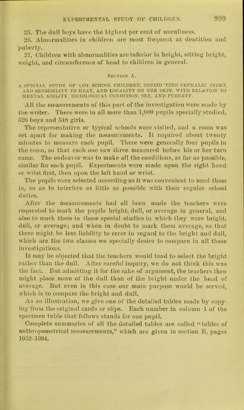 25. Tlie dull boys have the highest per cent of unruliness. 20. Abnormalities in children are most frequent at dentition and puberty. 27. Children with abnormalities are inferior in height, sitting height, weight, and circumference of head to children in general. Section A. A SPECIAL STUDY OF 1,074 SCHOOL CHILDREN, CONSIDERING CEPHALIC INDEX AND SENSIBILITY TO HEAT, AND LOCALITY ON THE SKIN, WITH RELATION TO MENTAL ABILITY, SOCIOLOGICAL CONDITION, SEX, AND PUBERTY. All the measurements of this part of the investigation were made by the writer. There were iu all more than 1,000 pupils specially studied, 520 boys and 548 girls. The representative or typical schools were visited, and a room was set apart for making the measurements. It required about twenty minutes to measure each pupil. There were generally four pupils in the room, so that each one saw three measured before bis or Iter turn came. The endeavor was to make all the conditions, as far as possible, similar for each pupil. Experiments were made upon the right hand or wrist first, then upon the left hand or wrist. The pupils were selected according as it was convenient to send them in, so as to interfere as little as possible with their regular school duties. After the measurements had all been made the teachers were requested to mark the pupils bright, dull, or average in general, and also to mark them iu those special studies in which they were bright, dull, or average; aud when in doubt to mark them average, so that there might be less liability to error iu regard to the bright aud dull, which are the two classes we specially desire to compare in all these investigations. It may be objected that the teachers would tend to select the bright rather than the dull. After careful inquiry, we do not think this was the fact. But admitting it for the sake of argument, the teachers then might place more of the dull than of the bright under the head of average. But even in this case our main purpose would be served, which is to compare the bright and dull. As an illustration, we give one of the detailed tables made by copy- ing from the original cards or slips. Each number in column 1 of the specimen table that follows stands for one pupil. Complete summaries of all the detailed tables are called “tables of anthropometrieal measurements,” which are given in section E, pages 1052-1004.
