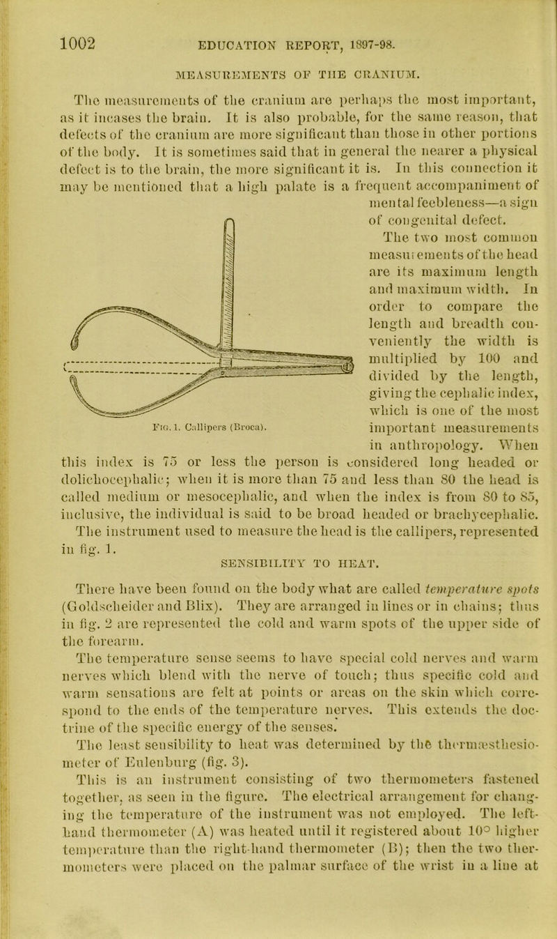 MEASUREMENTS OF THE CRANIUM. The measurements of the cranium are perhaps the most important, as it incases the brain. It is also probable, for the same reason, that defects of the cranium are more significant than those in other portions of the body. It is sometimes said that in general the nearer a physical defect is to the brain, the more significant it is. In this connection it may be mentioned that a high palate is a frequent accompaniment of mental feebleness—a sign of congenital defect. The two most common measurements of the head are its maximum length and maximum width. In order to compare the length and breadth con- veniently the width is multiplied by 100 and divided by the length, giving the cephalic index, which is one of the most import an t meas u re men t s in anthropology. When this index is 75 or less the person is considered long headed or dolichocephalic; when it is more than 75 and less than SO the head is called medium or mesocephalic, and when the index is from SO to 85, inclusive, the individual is said to be broad headed or braehyceplialic. The instrument used to measure the head is the callipers, represented in fig. I. SENSIBILITY TO HEAT. There have been found on the body what are called temperature spots (Goldscheider and Blix). They are arranged in lines or in chains; thus in fig. 2 are represented the cold and warm spots of the upper side of the forearm. The temperature sense seems to have special cold nerves and warm nerves which blend with the nerve of touch; thus specific cold and warm sensations are felt at points or areas on the skin which corre- spond to the ends of the temperature nerves. This extends the doc- trine of the specific energy of the senses. The least sensibility to heat was determined by the thernnesthesio- meter of Eulenburg (fig. 3). This is an instrument consisting of two thermometers fastened together, as seen in the figure. The electrical arrangement for chang- ing the temperature of the instrument was not employed. The left- hand thermometer (A) was heated until it registered about 10° higher temperature than the right-hand thermometer (B); then the two ther- mometers were placed on the palmar surface of the wrist in a line at