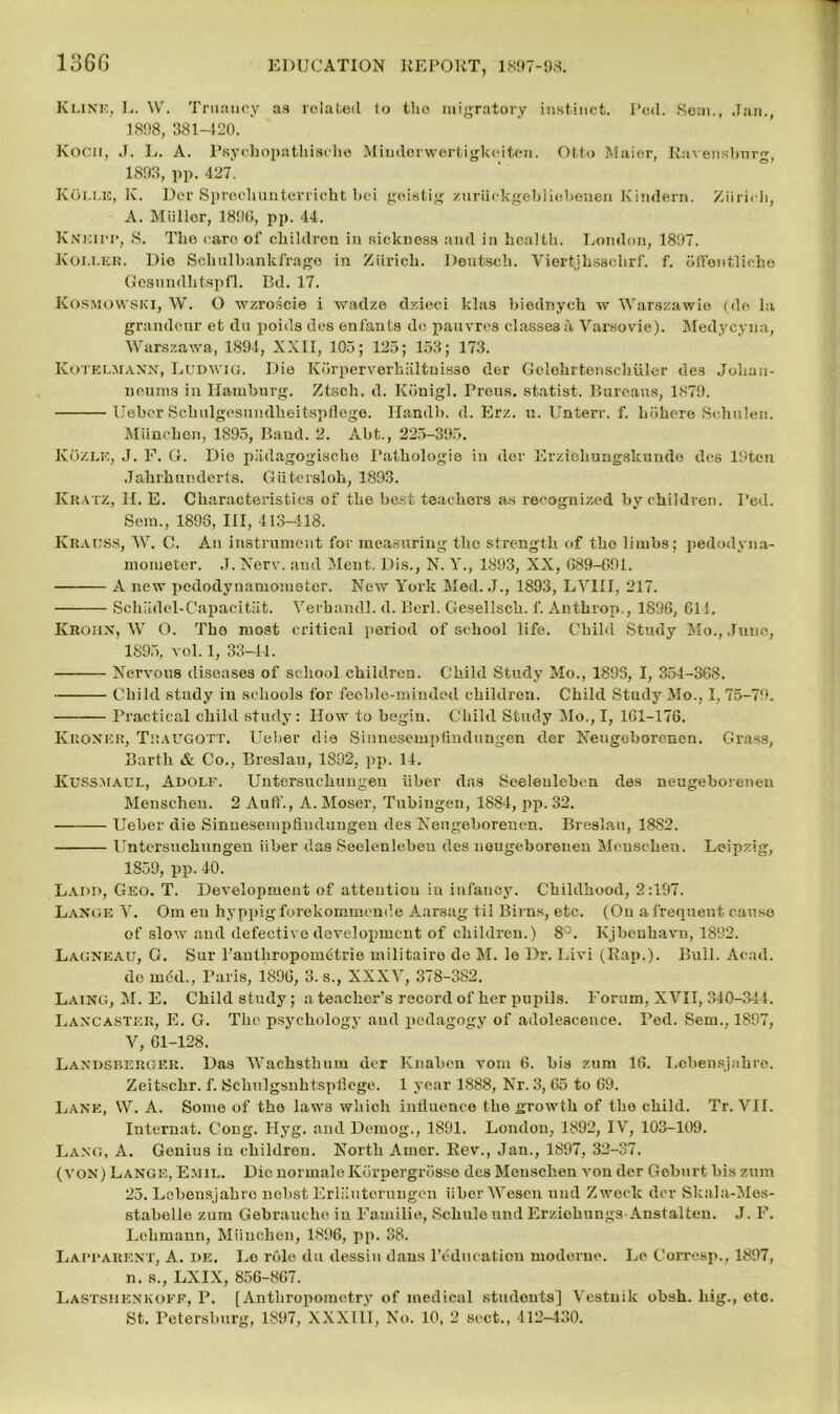 Kline, L. W. Truancy aa related to the migratory instinct. I’cd. Sem., Jan., 1898, 381-420. Kocn, J. L. A. Psychopathisehe Mindorwertigkeiten. Otto Maier, Ravensbnr^, 1893, pp. 427. Ivoi.i.15, K. Der Sprechunterricht bei goistig zuruekgebliebenen Kindern. Ziiricb, A. Miillor, 1890, pp. 44. Knkii'P, S. The caro of children in ruckness and in health. London, 1897. Koixer. Dio Schulbankfrago in Ziiricb. Deutsch. Viertjhssclirf. f. offentliche Gesnndhtspfl. Bd. 17. Kosmowski, W. O wzroscie i wadze clzieei khis biednych w Warszawie (do la grandeur et du poids des enfants do pauvres classes a Varsovie). Medycyna, Warszawa, 1894, XXII, 105; 125; 153; 173. Kotelmann, Ludwig. Die Korperverhiiltnisse der Gelehrtenschulcr des Johau- neums in Hamburg. Ztsch. d. Konigl. rrous. statist. Bureaus, 1879. Ueber Schulgesundheitspflege. Handb. d. Erz. u. Unterr. f. hohere Schulen. Miinchen, 1895, Band. 2. Abt., 225-395. Ko/.le, J. E. G. Dio p.ulagogische Pathologic in der Erziehungskunde des 19ten Jahrhunderts. Giitersloh, 1893. Kratz, II. E. Characteristics of the best teachers as recognized by children. I’ed. Sem., 1893, III, 413-418. Krauss, W. C. An instrument for measuring the strength of the limbs; pedodyna- mometer. J. Nerv. and Meut. Dis., N. Y., 1893, XX, G89-691. A new pedodyuamomstcr. New York Med. J., 1893, LVIII, 217. Schiidel-Capacitiit. Verbandl. d. Berl. Gesellscb. f. Anthrop., 1896, 614. Krohn, W O. The moat critical period of school life. Child Study Mo., June, 1895, vol. 1, 33-44. Nervous diseases of school children. Child Study Mo., 1893, I, 354-368. Child study in schools for feeble-minded children. Child Study Mo., I, 75-79. Practical child study: How to hegiu. Child Study Mo., I, 161-176. Kroner, Traugott. Ueber die Sirmesemptindungen der Neugoborenen. Grass, Barth & Co., Breslau, 1892, pp. 14. Kussmaul, Adolf. Untersuchungen iiher das Seeleuleben des neugeboreneu Menschen. 2 Auff., A. Moser, Tubingen, 1884, pp. 32. Ueber die Sinnesempfiudungen des Neugeboreneu. Breslau, 1882. Untersuchungen iiher das Seelenlebeu des nougeborenen Mcuscheu. Leipzig, 1859, pp. 40. Ladd, Geo. T. Development of attention in infancy. Childhood, 2:197. Lange Y. Om en hyppig forekommende Aarsag til Birns, etc. (On a frequent cause of slow and defective development of children.) 8°. Kjbeuliavn, 1892. Lagneau, G. Sur rauthropometrie militairo de M. le Dr. Livi (Rap.). Bull. Acad, de m6d., Paris, 1896, 3. s., XXXY, 378-382. Laing, M. E. Child study; a teacher’s record of her pupils. Forum, XVII, 340-344. Lancaster, E. G. The psychology and pedagogy of adolescence. Ped. Sem., 1897, V, 61-128. Landsrerger. Das Wachsthum der Knahcn vom 6. his zum 16. Lcbensjahre. Zeitschr. f. Schulgsuhtspliege. 1 year 1888, Nr. 3, 65 to 69. Lane, W. A. Some of the laws which inilueuce the growth of the child. Tr. VII. Intermit. Cong. Hyg. and Demog., 1891. London, 1892, IV, 103-109. Lang, A. Genius in children. North Amor. Rev., Jan., 1897, 32-37. (von) Lange, Emil. Dio normaloKbrpergrosse des Menschen von der Geburt his zum 25. Lehensjahro nohst Erliiuteruugen iiher Wesen und Zweck der Skala-Mes- 8tabelle zum Gebrauche in Familie, Schule und Erziohungs Anstalteu. J. F. Lehmann, Miiucheu, 1896, pp. 38. Lappauknt, A. de. Lo role du dessin dans l’educatiou moderuc. Le Corresp., 1897, n. s., LXIX, 856-867. Lastsiienkofe, P. [Anthropometry of medical studouts’J Vestuik obsh. big., etc. St. Petersburg, 1897, XXXIII, No. 10, 2 sect., 412-430.