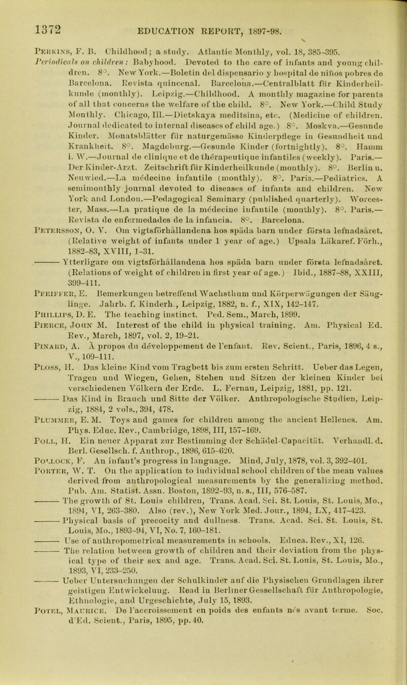 Perkins, F. B. Childhood; a study. Atlantic Monthly, vol. 18, 385-395. Periodicals on children: Babyhood. Devoted to (ho care of infants and young chil- dren. 8°. New York.—Boletin del dispensario y hospital de nifios pohres do Barcelona. Revista quineeual. Barcelona.—Centralblatt fiir Kinderheil- kunde (monthly). Leipzig.—Childhood. A monthly magazine for parents of all that concerns the welfare of the child. 8°. New York.—Child Study Monthly. Chicago, 111.—Dietskaya meditsina, etc. (Medicine of children. Journal dedicated to internal diseases of child age.) 8°. Moskva.—Gesunde Kinder. Monatsbliitter fiir naturgemiisso Kinderpflege in Gesundheit und Kraukheit. 8°. Magdeburg.—Gesunde Kinder (fortnightly). 8°. Hamm i. W.—Journal de clinique et de thdrapeutique infantiles (weekly). Paris.— Der Kinder-Arzt. Zeitschriftfur Kinderheilkunde (monthly). 8°. Berlin u. Neuwied.—La m^decine infantile (monthly). 8°. Pari3.—Pediatrics. A semimonthly journal devoted to diseases of infants and children. New York and London.—Pedagogical Seminary (published quarterly). Worces- ter, Mass.—La pratique de la mdclecine infantile (monthly). 8°. Paris.— Revista do eufermodades de la infancia. 8°. Barcelona. Pktkrsson, O. V. Om vigtsforhallandena hos spada barn under forsta lefnaclsaret. (Relative weight of infants under 1 year of age.) Upsala Liikaref. Fiirh., 1882-83, XVIII, 1-31. Ytterligaro om vigtsforhallandena hos spada barn under forsta lefnadsaret. (Relations of weight of children in first year of age.) Ibid., 1887-88, XXIII, 399-411. Pfeiffer, E. Bemerknugen betreffend Wachsthum und Ivorperwiigungen der Siiug- lingo. Jalirb. f. Kinderh., Leipzig, 1882, n. f., XIX, 142-147. Phillips, D. E. The teaching instinct. Ped. Sem., March, 1899. Pierce, John M. Interest of the child in physical training. Am. Physical Ed. Rev., March, 1897, vol. 2, 19-21. Pinard, A. A propos du developpement de l’enfant. Rev. Scient., Paris, 1896, 4 s., V., 109-111. Ploss, H. Das kleine Kiudvom Tragbett bis zum ersten Schritt. Ueber das Legen, Tragen und Wiegen, Gehen, Stehen und Sitzen der kleinen Kinder bei verschiedenen Volkern der Erde. L. Fernau, Leipzig, 1881, pp. 121. Das Kind in Branch und Sitte der Volker. Anthropologische Studien, Leip- zig, 1884, 2 vols., 394, 478. Plummer, E. M. Toys and games for children among the ancient Hellenes. Am. Phys. Educ. Rev., Cambridge, 1898, III, 157-169. Poll, II. Ein neuer Apparat zur Bestimming dor Schiidel-Capacitiit. Verhaudl. d. Berl. Gesell8ch. f. Anthrop., 1896, 615-620. Pollock, F. An infant’s progress in language. Mind, July, 1878, vol. 3, 392-401. Porter, W. T. On the application to individual school children of the mean values derived from anthropological measurements by the generalizing method. Pub. Am. Statist. Assn. Boston, 1892-93, n. s., Ill, 576-587. The growth of St. Louis children, Trans. Acad. Sci. St. Louis, St. Louis, Mo., 1894, VI, 263-380. Also (rev.), New York Med. Jour., 1894, LX, 417-423. Physical basis of precocity and dullness. Trans. Acad. Sci. St. Louis, St. Louis, Mo., 1893-94, VI, No. 7, 160-181. Use of anthropometrieal measurements in schools. Educa. Rev., XI, 126. The relation between growth of children and their deviation from the phys- ical type of their sex and age. Trans. Acad. Sci. St. Louis, St. Louis, Mo., 1893, VI, 233-250. Ueber Untersucliungen der Schulkinder auf die Physischeu Grundlagen ihrer geistigen Entwickeluug. Read in Berliner GessellschafL fiir Anthropologic, Ethuologie, and Urgeschiclite, July 15,1893. Potel, Maurice. De l’accroissoment en poids des enfants m's avant terme. Soc. d’Ed. Scient., Paris, 1895, pp. 40.