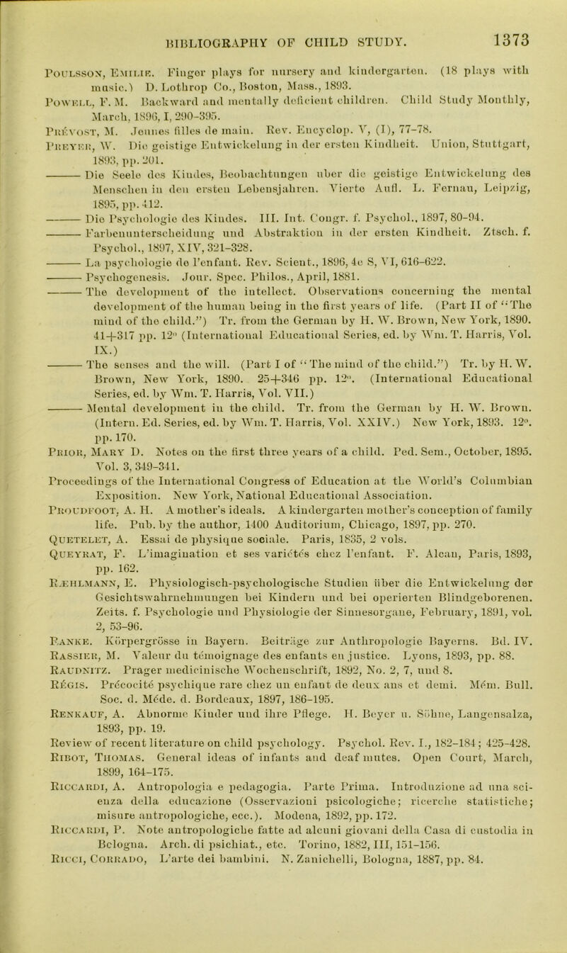 Poulsson, Emilib. Finger plays for nursery and kindergarten. (18 plays with music.-) D. Lothrop Co., Boston, Mass., 1893. Poweix, F. M. Backward and mentally deficient children. Child Study Monthly, March, 1896,1, 290-395. Prevost, M. Jeunes lilies de main. Rev. Encyclop. V, (I), 77-78. Preyf.r, W. Dio goistige Entwickelung in dor ersten Kindheit. Union, Stuttgart, 1893, pp. 201. Die Seelo des Kiudes, Beohachtungeu uher die goistige Entwickelung des Menscheu in den ersten Lehensjahren. Vierto Aufl. L. Fornau, Leipzig, 1895, pp. 112. Dio Psychologic des Kiudes. III. Int. C'ongr. f. Psychol., 1897, 80-94. Farbcnuuterscheidung und Abstraktion in der ersten Kindheit. Ztsch. f. Psychol., 1897, XIV, 321-328. La psychologic do l’enfant. Rev. Scieut., 1896, 4e S, VI, 616-622. Psycliogenesis. Jour. Spec. Philos., April, 1881. The dovolopment of the intellect. Observations concerning the mental development of the human being in the first years of life. (Part II of <;The mind of the child.”) Tr. from the German by H. W. Brown, New York, 1890. 41+317 pp. 12° (International Educational Series, ed. by Wm. T. Harris, Vol. IX.) The senses and tho will. (Part I of “ The mind of the child.”) Tr. by H. W. Brown, New York, 1890. 25+346 pp. 12. (International Educational Series, ed. by Wm. T. Harris, Vol. VII.) Mental development in tho child. Tr. from the German by H. W. Brown. (Intern. Ed. Series, ed. by Wm. T. Harris, Vol. XXIV.) New York, 1893. 12. pp. 170. Prior, Mary D. Notes on the first three years of a child. Ped. Sem., October, 1895. Vol. 3, 349-341. Proceedings of the International Congress of Education at the World’s Columbian Exposition. New York, National Educational Association. Proudi oot, A. H. A mother’s ideals. A kindergarten mother’s conception of family life. Pub. by the author, 1400 Auditorium, Chicago, 1897, pp. 270. Quictelet, A. Essai de physique sociale. Paris, 1835, 2 vols. Queykat, F. L’imagiuatiou et ses varietes chez l’enfant. F. Alcan, Paris, 1893, pp. 162. R.eiilmann, E. Pliysiologisch-psychologische Studien fiber die Entwickelung der Gesichtswahrnehmuugen bei Kinderu und bei operierteu Blindgeborenen. Zeits. f. Psychologic und Physiologic der Sinnesorgane, February, 1891, vol. 2, 53-96. Ranke. Korpergrosse in Bayern. Beitrlige zur Anthropologic Bayerns. Bd. IV. Rassier, M. Valeur du temoignage des enfants en justice. Lyons, 1893, pp. 88. Raudnitz. Prager medicinische Wochenschrift, 1892, No. 2, 7, und 8. Regis. Pr6cocite psychique rare chez un enfant de deux ans et demi. Mfim. Bull. Soc. d. M6de. d. Bordeaux, 1897, 186-195. Renkauf, A. Abnorme Kiuder und ihre Ptlege. II. Beyer u. Siihne, Langensalza, 1893, pp. 19. Review of recent literature on child psychology. Psychol. Rev. I., 182-184 ; 425-428. Ribot, Thomas. General ideas of infants and deaf mutes. Open Court, March, 1899, 164-175. Riccardi, A. Antropologia e pedagogia. Parte Prima. Introduzione ad ana sci- euza della educazione (Osservazioui jisieologiche; ricerclie statistiehe; rnisure autropologiche, ecc.). Modena, 1892, pp. 172. Riccardi, P. Note antropologiche fatte ad alcuni giovani della Casa di custodia in Bclogna. Arch, di psichiat., etc. Torino, 1882, III, 151-156. Ricci, Corrado, L’arte dei bambini. N. Zanichelli, Bologna, 1887, pp. 84.