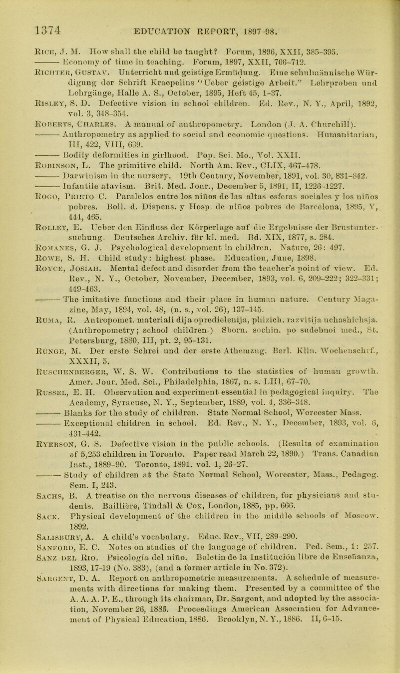 Rice, J. M. How shall the child be taught? Forum, 189(5, XXII, 385-395. Economy of time in teaching. Forum, 1897, XXII, 706-712. Richteu, Gustav. Unterricht und geistigeErmiiduug. Eiue schulmiinnische Wiir- digung dor Schrift Kraepelins “Ueber geistigo Arbeit.” Lehrproben und Lehrgiinge, Hallo A. S., October, 1895, Heft 45, 1-37. RlSLEY, S. D. Defective vision in school children. Ed. Rev., N. Y., April, 1892, vol. 3, 318-351. Roberts, Charles. A manual of anthropometry. London (J. A. Churchill). Anthropometry as applied to social and economic questions. Humanitarian, III, 422, VIII, 639. Bodily deformities in girlhood. Fop. Sei. Mo., Vol. XXII. Robinson, L. The primitive child. North Am. Rev., CLIX, 467-478. Darwinism in the nursery. 19th Century, November, 1891, vol. 30, 831-842. Infantile atavism. Brit. Med. Jour., December 5, 1891, II, 1226-1227. Rood, Prieto C. Paralelos entre los niuos de las altas esferas sociales y los nifios pobres. Boll. d. Dispens. y IIosp de niuos pobres de Barcelona, 1895, V, 444, 465. Rollet, E. Ueber den Einfluss der Korperlage auf die Ergebnisse der Brnstunter- snchung. Deutsches Arcliiv. fiir kl. rued. Bd. XIX, 1877, s. 284. Romanes, G. J. Psychological development in children. Nature, 26: 497. Rowe, S. H. Child study: highest phase. Education, June, 1898. Royce, Josiaii. Mental defect and disorder from the teacher’s point of view. Ed. Rev., N. Y., October, November, December, 1893, vol. 6, 209-222; 322-331; 449-463. The imitative functions and their place in human nature. Century Maga- zine, May, 1894, vol. 48, (n. s., vol. 26), 137-145. Euma, R. Antropomet. material! dija opredielenija, phizich. razvitija uchashichsja. (Anthropometry; school children ) Shorn, sochin. po sudebnoi med., St. Petersburg, 1880, III, pt. 2, 95-131. Runge, M. Der erste Scbrei und der erste Athemzug. Berl. Klin. Woeheusclnf., XXXII, 5. Ruschenberger, W. S. W. Contributions to tbo statistics of human growth. Amer. Jour. Med. Sci., Philadelphia, 1867, n. s. LIII, 67-70. Russel, E. II. Observation and experiment essential in pedagogical iuquirj'. The Academy, Syracuse, N. Y., September, 1889, vol. 4, 336-348. — Blanks for the study of children. State Normal School, Worcester Mass. Exceptional children in school. Ed. Rev., N. Y., December, 1893, vol. 6, 431-442. Ryerson, G. S. Defective vision in the public schools. (Results of examination of 5,253 children in Toronto. Paper read March 22, 1890.) Trans. Canadian Inst., 1889-90. Toronto, 1891. vol. 1, 26-27. Study of children at the State Normal School, Worcester, Mass., Pedagog. Sein. I, 243. Sachs, B. A treatise on the nervous diseases of children, for physicians and stu- dents. Bailliere, Tindall & Cox, London, 1885, pp. 666. Sack. Physical development of the children in the middle schools of Moscow. 1892. Salisbury, A. A child’s vocabulary. Educ. Rev., VII, 289-290. Saneord, E. C. Notes on studies of tbo language of children. Ted. Sem., 1: 257. Sanz del Rio. Psicologia del niuo. Boletin do la Institucidn libre de Enseuanza, 1893,17-19 (No. 383), (and a former article in No. 372). Sargent, D. A. Report on anthropometric measurements. A schedule of measure- ments with directions for making them. Presented by a committee of the A. A. A. P. E., through its chairman, Dr. Sargent, and adopted by the associa- tion, November 26, 1885. Proceedings American Association for Advance- ment of Physical Education, 1886. Brooklyn, N. V., 1886. II, 6-15.