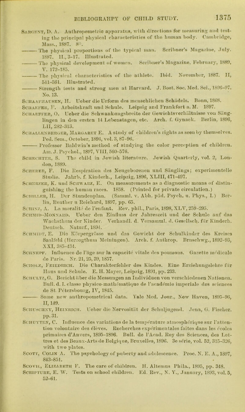 Sargent, D. A. Anthropometric apparatus, with directions for measuring and test- ing the principal physical characteristics of tho human body. Cambridge, Mass., 1887. 8°. The physical proportions of the typical man. Scribner’s Magazine, July. 1887. II., 3-17. Illustrated. Tho physical development of women. Scribner’s Magazine, February, 1889, V. 172-185. The physical characteristics of the athlete. Ibid. November, 1887. II, 511-561. Illustrated. Strength tests and strong men at Harvard. J. Boat. Soc. Med. Sci., 1896-97. No. 13. Sciia ariiAUSEN, IT. Ueber dioUrforin des menschlichen Schiidols, Bonn, 1868. Schaefer, T’. Arbeitshraft und Schule. Leipsig and Frankfort a. M. 1897. Schaeffer, O. lTober die Schwankuugsbreite der Gowichtsvorhiiltnisso vou Siiug- lingen in den ersten 14 Lebeustagen, etc. Arch. 1’. Gynaek. Berlin, 1896, LI I, 282-313. Schallenbkrger, Margaret E. A study of children’s rights as seen by themselves. Bed. Sem., October, 1894, vol. 3, 87-96. Professor Baldwin’s method of studying the color perception of children. Am. J. Psychol., 1897, VIII, 560-576. Schechter, S. The child in Jewish literature. .Jewish Quarterly, vol. 2, Lou- don, 1889. Scherer, F. Dio Respiration des Neugeboreueu und Siiugliugs; oxperimouteile Studie. Jahrb. f. Ivinderh., I.eipzig, 1896, XLIII, 471-497. Sciikrzee, K. und Schwarz, E. On measurements as a diagnostic means of distin- guishing the human races. 1858. (Printed for private circulation.) Senii.i.er, II. Der Stundenplan. (Samml. v. Abh. piid. Psych, u. Pliys., I.) Ber- lin, Reutber u Reicbard, 1897, pp. 65. Scmxz, A. La moralite do 1’enfant. Rev. phil., Paris, 1898, XLV, 259-295. Sciiai11)-Monxard. Ueber den Eintiuss der Jalireszeit und der Schule auf das Waehsthum der Kinder. Yerhaudl. d. Versamml. d. Gesellsch. fiir Kinderh. Deutsch. Naturf., 1894. Schmidt, E. Die Korpergrosse und das Gewicht der Schulkinder des Kreises Saalfeld (Herzogthum Meiningen). Arch. f. Anthrop. Brnschwg., 1892-93, XXI, 385-434. Schxf.pf. Influence de Page snr la capacite vitale des poumous. Gazette mcdicale de Paris. Nr. 21, 25, 39,1857. Schulz, Friedrich. Die Charalctorfehler des Kindes. Eiue Erziehungslehre fiir llaus und Schule. E. H. Mayer, Leipzig, 1891, pp. 233. Schultz, G. Bericlit iiber die Messungen an Iiulividuen von Arerschiedenen Nationen. Bull. d. I. classe physico-mathematique de l’academio imperiale des sciences de St. Petersbouig, IV, 1845. Some new anthropomstrical data. Yale Med. Jour., New Haven, 1895-96, II, 149. Schuschxy, Heinrich. Ueber die Nervositlit der Schnljugend. Jena, G. Fischer, pp. 31. Schuyten, C. Influence des variations de la temperature atmospheriqno snr l’atlon- tion volontaire des (Sieves. Recherches expiSriraentales faitos dans les (moles primaires d’Anvers, 1895-1896. Bull, de l’Acad. Roy des Sciences, des Let- tres et des Beaux-Arts de Belgique, Bruxelles, 1896. 3e s(;rie, vol. 52, 315-326, with two plates. Scott, Colin A. The psychology of puberty and adolescence. Proc. N. E. A., 1897, 843-851. Scovil, Elizabeth F. The care of children. H. Altemus Phila., 1895, pp. 348. Scripture, E. W. Tests on school children. Ed. Rev., N. Y., January, 1893, vol. 5, 52-61.