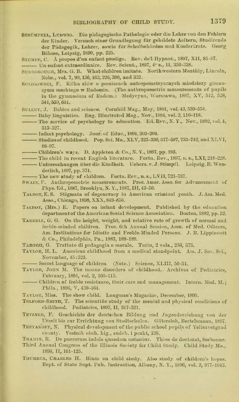 StrCmpell, Ludwig. Dio piidagogischo Pathologic odor die Lobro von don Fehlem dor Kinder. Yersucb oiner Grundlegung fur gebildetc Acltern, Studirendo der Pitdngogik, Lehrer, aowie fur Schnlbehordeu uud Kinderiirzte. Georg Bdhmo, Leipzig, 1890, pp. 225. Stumpf, C. A propos d’uu enfant prodige. Rev. de’l Hypnot., 1897, XII, 85-87. Un enfant extraordinaire. Rev. Scient., 1897, 4 »., II, 336-338. Sudborough, Mrs. G. B. What children imitate. Northwestern Monthly, Lincoln, Nebr., voL 7, 99,136,162, 226,300, and 332. Suligowski, F. Killca slow o pomiarach antropometrycznych inlodziezy gimna- zyum mezkiego w Radomin. (The anthropometric measurements of pupils in the gymnasium of Radom.) Medycyna, Yv'arszawa, 1887, X^ , 512, 528, 544, 553, 611. Sullf.y, J. Babies and science. Cornhill Mag., May, 1881, vol. 43, 539-554. Baby linguistics. Eng. Illustrated Mag., Nov., 1884, vol. 2,110-118. Tho service of psychology to education. Ed. Rev., N. Y., Nov., 1892, vol. 4, 313-327. Infant psychology. Jonr. of Educ., 189-4, 202-204. Studies of childhood. Pop. Sci. Mo., XLY, 323-330, 577-587, 733-742, and XLYI, 86-97. Children's ways. D. Appleton it Co., N. Y., 1897, pp. 193. Tho child in recent English literature. Fortn. Rev., 1897, n. s., LXI, 218-228. Untcrsuclmngen iiber die Kindheit. Uebers. v. J. Stimpfl. Leipzig, E. Wun- derlich, 1897, pp. 374. The new etudy of children. Fortn. Rev., u. s., LVII, 723-737. Swain, F. Anthropometric measurements. Proc. Arner. Asso. for Advancement of Thys. Ed., 1887, Brooklyn, N. Y., 1887, III, 43-50. Talbot, E. S. Stigmata of degeneracy in American criminal youth. J. Am. Med. Asso., Chicago, 1898, XXX, 849-850. Talbot, (Mrs.) E. Papers on infant development. Published by the education department of the American Social Science Association. Boston, 1882, pp. 52. Tarbell, G. G. On tho height, weight, and relative rate of growth of normal and feeble-minded children. Proc. 6ih Annual Session, Assn, of Med. Officers, Am. Institutions for Idiotic and Feeble-Minded Persons. J. B. Lippineott & Co., Philadelphia, Pa., 1883, 188-189. Tarozzi, G. Trattato di pedagogia o morale. Turin, 2 vols., 236, 375. Taylor, II. L. American childhood from a medical standpoint. Am. J. Soc. Sci., November, 45:323. Secret language of children (Note.) Science, XLIII, 50-51. Taylor, John M. The insane disorders of childhood. Archives of Pediatrics, February, 1894, vol. 2, 100-115. Children of feeble resistance, their care and management. Intern. Med. M.; Phi la., 1896, V, 439-464. Taylor, Miss. The show child. Longman's Magazine, December, 1895. TlfORi>-S>nTII, T. The scientific stndy of the mental and physical conditions of childhood. Pediatrics, 1897, II, 317-321. Tetznek, F. Gesehichte der deutschen Bildung und Jugenderziehung von der L’rzeitbis znr Errichtuug von Stadtsehulen. Giitersloh, Bertelsmann, 1897. Tezyakoff, N. Physical development of the public school pupils of Yelisavetgrad county. Yestnik ohsh. big., sudeb. i prakt, 138. Tiiamin, R. De puerorum indole quaedam notantur. These do doctorat, Sorhonne. Third Annual Congress of tho Illinois Society for Child Study. Child Study Mo., 1896, II, 101-125. Thurbkr, Charles II. Hints on child study. Also study of children’s hopes. Rcpt. of State Supt. l’ub. Instruction, Albany, N. Y., 1896, vol. 2, 977-1042.