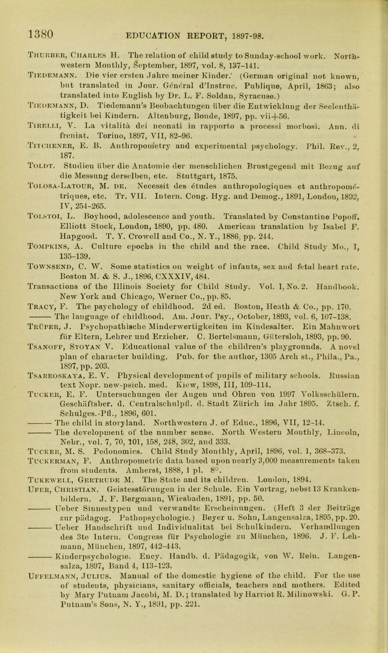 Thurber, Charles II. The relation of cliild study to Sunday-school work. North- western Monthly, September, 1897, vol. 8, 137-141. Tiedemann. Die vier ersten Jahro meiner Kinder.' (German original not known, hut translated in Jour. G6n<5ral d’lnstruc. Publique, April, 18C3; also translated into English by Dr. L. F. Soldau, Syracuse.) Tiedemann, D. Tiodemanu’s Beobachtungen iiber die Entwicldung der Seelentha- tigkeit bei Kindern. Altenliurg, Bonde, 1897, pp. vii-j-56. Tirei.li, V. La vitality dei neonati in rapporto a processi morbosi. Ann. di freniat. Torino, 1897, VII, 82-96. Titciiener, E. B. Anthropometry and experimental psychology. Phil. Rev., 2, 187. Toldt. Studieu iiber die Anatomie der menschlichen Brustgegeml mit Bezug auf die Messung derselben, etc. Stuttgart, 1875. Toi.osa-Latour, M. de. Necessit des dtudes authropologiques et anthropome- triques, etc. Tr. VII. Intern. Cong. Hyg. and Demog., 1891, London, 1892, IV, 251-265. Tolstoi, L. Boyhood, adolesceuce and youth. Translated by Constantine Popoff. Elliott Stock, London, 1890, pp. 480. American translation by Isabel F. Hapgood. T. Y. Crowell and Co., N. Y., 1886, pp. 244. Tompkins, A. Culture epochs in the child and the race. Child Study Mo., I, 135-139. Townsend, C. W. Some statistics on weight of infants, sex and fetal heart rate. Boston M. & S. J., 1896, CXXX1V, 484. Transactions of the Illinois Society for Child Study. Vol. T, No. 2. Handbook. New York and Chicago, Werner Co., pp. 85. Tracy, F. The psychology of childhood. 2d ed. Boston, Ileath & Co., pp. 170. The language of childhood. Am. Jour. Psv., October, 1893, vol. 6, 107-138. Truper, J. Psychopathische Miuderwertigkeiteu ira Kindesalter. Ein Mahnwort fiir Eltern, Lehrer und Erzieher. C. Bertelsmann, Giitersloh, 1893, pp. 90. Tsanoff, Stoyan V. Educational value of the children’s playgrounds. A novel plan of character building. Pub. for the author, 1305 Arch st., Fhila., Pa., 1897, pp. 203. Tsareoskaya, E. V. Physical development of pupils of military schools. Russian text Nopr. new-psich. med. Kiew, 1898, III, 109-114. Tucker, E. F. Untersuchungeu der Augen und Ohren von 1997 Volksscliiilern. Geschaftsber. d. Centralschulpil. d. Stadt Zurich ini Jahr 1895. Ztsch. f. Schulges.-PfL, 1896, 601. The child iu storyland. Northwestern J. of Educ., 1896, VII, 12-14. The development of the number sense. North Western Monthly, Lincoln, Nebr., vol. 7, 70, 101, 158, 248, 302, and 333. Tucker, M. S. Pedouomics. Child Study Monthly, April, 1896, vol. 1, 368-373. Tuckerman, F. Anthropometric data based upon nearly 3,000 measurements taken from students. Amherst, 1888, 1 pi. 8°. Tukewell, Gertrude M. The State and its children. Loudon, 1894. Ufer, Christian. Geistesstorungen iu der Schule. Ein Vortrag, nebst 13 lvranken- bildern. J. F. Bergmann, Wiesbaden, 1891, pp. 50. Ueber Sinnestypeu und verwandte Erscheiuungen. (Heft 3 der Beitrage zur piklagog. Patliopsychologie.) Beyer u. Sohn, Langensalza, 1895, pp. 20. Ueber Haudschrift und Individualitat bei Schulkiudern. Verhaudluugen des 3te Intern. Congress fiir Psychologie zu Miiuchen, 1896. J. F. Leh- mann, Miincheu, 1897, 442-443. Kinderpsychologie. Encv. Haudb. d. Piidagogik, von W. Rein. Langen- salza, 1897, Band 4, 113-123. Uffelmann, Julius. Manual of the domestic hygiene of tho child. For the use of students, physicians, sanitary officials, teachers and mothers. Edited by Mary Putnam Jacobi, M. D.; translated by Harriot R. Miliuowski. G. P. Putnam’s Sons, N. Y., 1891, pp. 221.