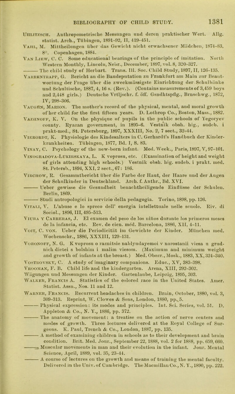 UnuTzscH. Authropometrische MessiiDgen uud dcren praktisclier Wert. Allg. statist. Arch., Tubingen, 1891-92, II, 419-451. Vahl, M. Mittheiluugeu iiber das Gewieht nicht erwachscner Miidchon, 1874-83. 8°. Copenhagen, 1884. Van Lircw, C. C. Some educational bearings of the principle of imitation. North Western Monthly, Lincoln, Nebr., December, 1897, vol. 8, 320-327. The child study of Herbart. Trans. 111. Soc. Child Study, 1897, II, 126-135. VAKRENTitAPr, G. Bericht an die Baudeputation zu Frankfurt am Main zur Beant- wortung der Frage iiber die zweckmiissigste Einrichtuug der Schulbiinke und Schultische, 1887,4, 16 s. (Rev.). (Contains measurements of 3,459 boys and 2,448 girls.) Deutsche Vrtljschr. f. otf. Gsndhtspflg., Brnsehwg., 1872, IV, 298-306. Vaughn, Marion. The mother’s record of the physical, mental, and moral growth of her child for the first fifteen years. D. Lothrop Co., Boston, Mass., 1882. Vaziinoff, Iv. V. On the physique of pupils in tho public schools of Yegoryev county. Ryazan government, in 1895-6. Vestuik obsh. big., sudeb. i prakt-med., St. Petersburg, 1897, XXXIII, No. 2, 7 sect., 32-44. Vikhokdt, K. Physiologje des Ivindesaltcrs in C. Gerhardt’s Handbuch der Kinder- krankheiten. Tiibingen, 1877, Bd. I, S. 83. Vinay, C. Psychology of the new-born infant. Med. Week., Paris, 1897, V, 97-101. Vinogradova-Lukirskaya, L. K voprosu, etc. (Examination of height and weight of girls attending high schools.) Vestnik obsh. hig. sudeb. i prakt. med. St. Petersb., 1894, XXI, 2 sect., 67: 186. Virchow, R. Gesammtbericht iiber die Farbe der Haut, der Haare uud der Augen der Schulkinder iu Deutschland. Arch. f. Anthr., Bd. XVI. Ueber gewisse die Gesundlieit beuachtheiligende Eiufliisse der Schuleu. Berlin, 1869. Studi antropologici iu servizio della pedagogia. Torino, 1898, pp. 126. Vitai.i, V. L’abuse e lo spreco dell’ energia iutellettuale nolle scuole. Riv. di Sociol., 1896,111,495-513. Viuna Y Carreras, J. El exanien del peso de los ninos durante los primeros meses de la infancia., etc. Rev. de cien. mod. Barcelona, 1886, XII, 4-11. Voit, C. von. Ueber die Periodicitiit im Gewichte der Kinder. Miinchen med. Wochensehr., 1886, XXXIII, 129-131. Voronoff, N. G. K voprosu o raznitsie nablyndayemoi v narostanii viesa u grud- nich dietei s bolshim i malim viesom. (Maximum and minimum weight and growth of infants at the breast.) Med. Obozr., Mosk., 1883, XX, 324-340. Vostrovsicy, C. A study of imaginary companions. Educ., XV, 383-398. Vrooman, F. B. Child life and the kindergarten. Arena, XIII, 292-302. Wiigungen uud Messungen der Kinder. Gartenlaube, Leipzig, 1895, 303. Walker, Francis A. Statistics of the colored race iu the United States. Amer. Statist. Assn., Nos. 11 and 12. Warner, Francis. Recurrent headaches in children. Brain, October, 1880, vol. 3, 309-313. Reprint, W. Clowes & Sons, London, 1880, pp._5. Physical expression: its modes and principles. Int. Sci. Series, vol. 51. D. Appleton & Co., N. Y., 1886, pp. 372. The anatomy of movement: a treatise on the action of nerve centers and modes of growth. Three lectures delivered at the Royal College of Sur- geons. K. Paul, Trench & Co., London, 1887, pp. 135. A method of examining children iu schools as to their development and brain condition. Brit. Med. Jour., September 22, 1888, vol. 2 for 1888, pp. 659, 660. — Muscular movements in man and their evolution in the infant. Jour. Mental Science, April, 1889, vol. 35, 23-44. A course of lectures on the growth and means of training the mental faculty. Delivered in the Univ, of Cambridge. The Macmillan Co., N. Y., 1890, pp. 222.