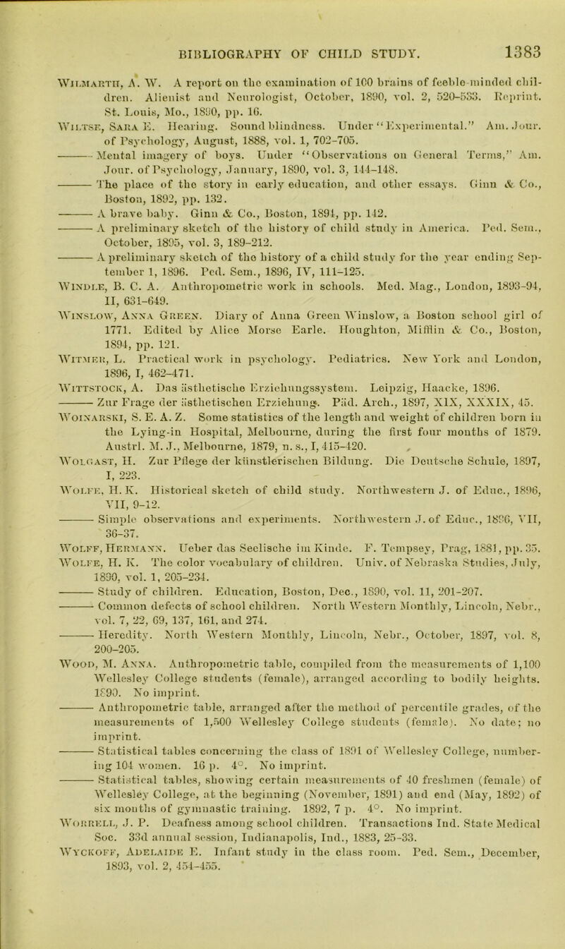 Wilmarth, A. \Y. A report on the examination of 100 brains of feeble-minded chil- dren. Alienist and Neurologist, October, 1890, vol. 2, 520-533. Reprint. St. Louis, Mo., 1850, pp. 16. Wiltse, Sara E. Hearing. Sound blindness. Under “Experimental.” Am. Jour, of Psychology, August, 1888, vol. 1, 702-705. Mental imagery of boys. Under “Observations on General Terms,” Am. Jour, of Psychology, January, 1890, vol. 3, 144-148. The place of tlio story in early education, and other essays. Ginn &, Co., Boston, 1892, pp. 132. A brave baby. Ginn & Co., Boston, 1894, pp. 142. A preliminary sketch of tho history of child study in America. Ped. Sem., October, 1895, vol. 3, 189-212. A preliminary sketch of tho history of a child study for the year ending Sep- tember 1, 1896. Ped. Sem., 1896, IV, 111-125. Windle, B. C. A. Anthropometric work in schools. Med. Mag., London, 1893-94, II, 631-649. Winslow, Anna Green. Diary of Anna Green Winslow, a Boston school girl of 1771. Edited by Alice Morse Earle. Houghton, Mifflin & Co., Boston, 1894, pp. 121. Witmer, L. Practical work in psychology. Pediatrics. New York and London, 1896, !, 462-471. Wittstock, A. Das asthctischo Erziekungssystem. Leipzig, Ilaacke, 1896. Zur Frage der iisthetiseheu Erziehung. Piid. Arch., 1897, XIX, XXXIX, 45. Woinarski, S. E. A. Z. Some statistics of the length and weight of children born in the Lying-in Hospital, Melbourne, during the first four months of 1879. Austrl. M. J., Melbourne, 1879, n. s., I, 415-420. WolgAST, II. Zur Pfiege der kiinstlerisclien Bildung. Die Deutsche Schule, 1897, I, 223. Wolfe, II. K. Historical sketch of child study. Northwestern J. of Educ., 1896, VII, 9-12. Simple observations and experiments. Northwestern J. of Educ., 1896, I II, 36-37. Wolff, Hermann. Ueber das Seelischo im Ivinde. F. Tempsey, Prag, 1881, pp. 35. Wolfe, H. K. The color vocabulary of children. Unlv. of Nebraska Studies, July, 1890, vol. 1, 205-234. Study of children. Education, Boston, Dec., 1890, vol. 11, 201-207. Common defects of school children. North Western Monthly, Lincoln, Nebr., vol. 7, 22, 69, 137, 161, and 274. Heredity. North Western Monthly, Lincoln, Nebr., October, 1897, vol. 8, 200-205. Wood, M. Anna. Anthropometric table, compiled from the measurements of 1,100 Wellesley College students (female), arranged according to bodily heights. 1890. No imprint. Anthropometric table, arranged after the method of percentile grades, of the measurements of 1,500 Wellesley College students (female). No date; no imprint. Statistical tables concerning the class of 1891 of Wellesley College, number- ing 104 women. 16 p. 4°. No imprint. Statistical tables, showing certain measurements of 40 freshmen (female) of Wellesley College, at the beginning (November, 1891) and end (May, 1892) of six months of gymnastic training. 1892, 7 p. 4°. No imprint. Worrell, J. P. Deafness among school children. Transactions Iud. State Medical Soc. 33d annual session, Indianapolis, Ind., 1883, 25-33. Wycicoff, Adelaide E. Infant study in the class room. Ped. Sem., December, 1893, vol. 2, 454-455.