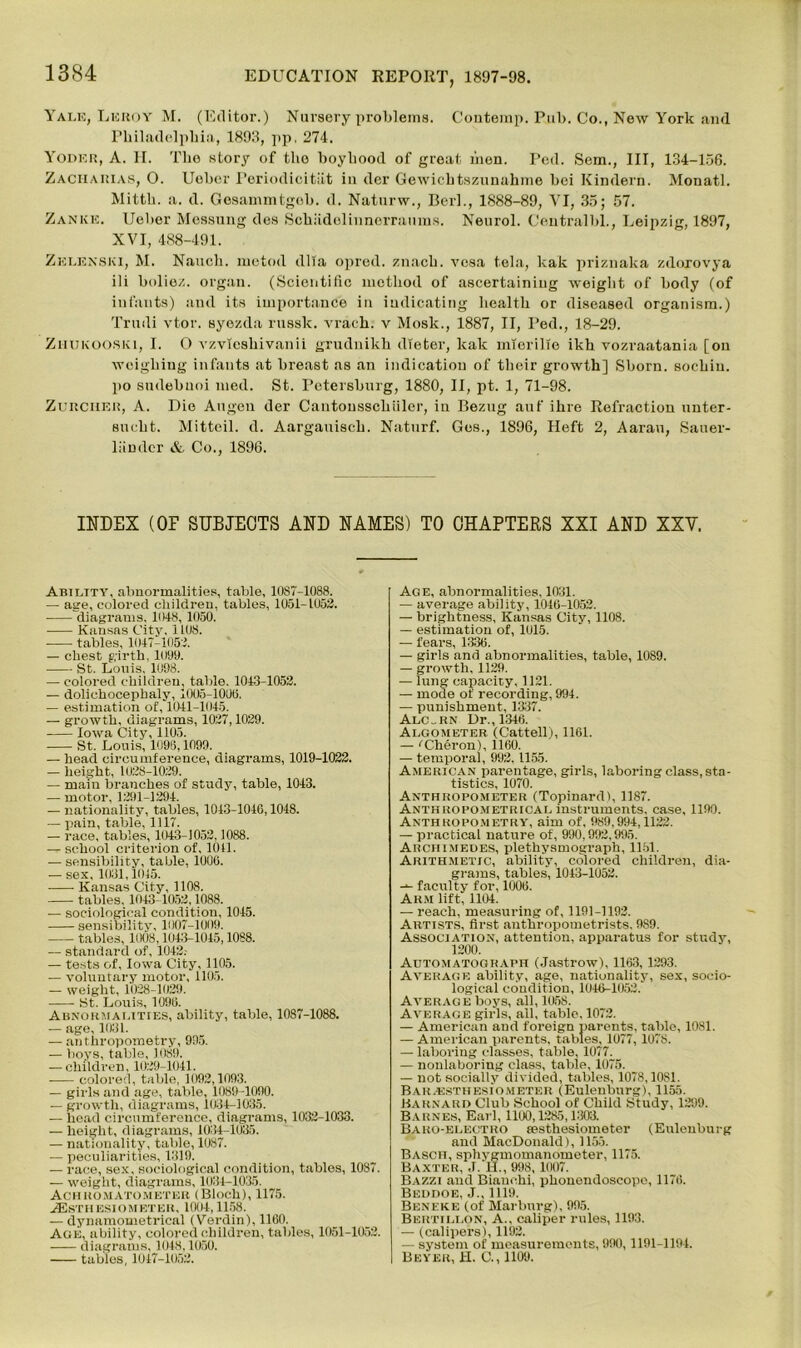 Yalk, Lkuoy M. (Editor.) Nursery problems. Coutemp. Pub. Co., New York and Philadelphia, 1893, pp, 274. Yoder, A. H. The story of the boyhood of groat men. Ped. Sem., Ill, 134-156. Zaciiarias, O. Uoher Periodicitiit in der Gewichtszunahme bei Kindern. Monatl. Mitth. a. d. Gesammtgob. d. Naturw., BerL, 1888-89, VI, 35; 57. Zankk. Ueber Mossung des Schiidolinnerraums. Neurol. Central!)!., Leipzig, 1897, XVI, 488-491. Zelenski, M. Nauch. metod dlla opred. znach. vesa tela, leak priznaka zdorovya ili boliez. organ. (Scientific method of ascertaining weight of body (of infants) and its importance in indicating health or diseased organism.) Trudi vtor. syezda russk. vrach. v Mosk., 1887, II, Ped., 18-29. Zhukooski, I. O vzyieshivanii grudnikh dieter, kak mierille ikh vozraatania [on weighing infants at breast as an indication of their growth] Shorn, sochiu. po sudebuoi med. St. Petersburg, 1880, II, pt. 1, 71-98. Zurcher, A. Die Augen der Cantonsschiiler, iu Bezug auf ihre Refraction unter- sucht. Mitteil. d. Aargauisch. Naturf. Ges., 1896, Heft 2, Aarau, Sauer- liindcr & Co., 1896. INDEX (OF SUBJECTS AND NAMES) TO CHAPTERS XXI AND XXV. Ability, abnormalities, table, 1087-1088. — age, colored children, tables, 1051-1053. diagrams, 1048, 1050. Kansas City, 1108. tables, 1047-1053. — chest girth, 1009. St. Louis, 1098. — colored children, table. 1043-1053. — dolichocephaly, 1005-1000. — estimation of, 1011-1045. — growth, diagrams, 1037,1029. Iowa City, 1105. St. Louis, 1096,1099. — head circumference, diagrams, 1019-1032. — height, 1028-1029. — main branches of study, table, 1043. — motor, 1291-1294. — nationality, tables, 1043-1046,1048. — pain, table, 1117. — race, tables, 1043-1053,1088. — school criterion of, 1041. — sensibility, table, 1006. — sex, 1031,1015. Kansas City, 1108. tables. 1043-1052,1088. — sociological condition, 1045. sensibility, 1007-1009. tables, 1008,1043-1045,1088. — standard of, 1042. — tests of, Iowa City, 1105. — voluntary motor, 1105. — weight, 1028-1029. St. Louis, 1096. Abnormalities, ability, table, 1087-1088. — age, 1031. — anthropometry, 995. — boys, table, 1089. — children, 1029-1041. colored, table, 1092,1093. — girls and age, table, 1089-1090. — growth, diagrams, 1034-1035. — head circumference, diagrams, 1032-1033. — height, diagrams, 1034-1035. — nationality, table, 1087. — peculiarities, 1319. — race, sex, sociological condition, tables, 1087. — weight, diagrams, 1034-1035. Achuomatometer (Bloch), 1175. jEstiiesiometer, 1004,1158. — dynamometrical (Verdin), 1160. Age, ability, colored children, tables, 1051-1052. diagrams, 1048,1050. tables, 1047-1052. Age, abnormalities, 1031. — average ability, 1046-1052. — brightness, Kansas City, 1108. — estimation of, 1015. — fears, 1336. — girls and abnormalities, table, 1089. — growth, 1129. — lung capacity, 1121. — mode of recording, 994. — punishment, 1337. Alc„RN Dr., 1346. Algometer (Cattell), 1161. — 'Cheron), 1160. — temporal, 992, 1155. American parentage, girls, laboring class, sta- tistics, 1070. Anthropometer (Topinard), 1187. Anthropometrical instruments, case, 1190. Anthropometry, aim of, 989,994,1122. — practical nature of, 990,992,995. Archimedes, plethysinograph, 1151. Arithmetic, ability, colored children, dia- grams, tables', 1043-1052. faculty for, 1006. Arm lift, 1104. — reach, measuring of, 1191-1192. Artists, first anthropometrists, 9S9. Association, attention, apparatus for study, 1200. Automatograph (Jastrow), 1163,1293. Average ability, age, nationality, sex, socio- logical condition, 1046-1053. Average boys, all, 1058. Average girls, all, table, 1072. — American and foreign parents, table, 1081. — American parents, tables, 1077, 107S. — laboring classes, table, 1077. — nonlaboring class, table, 1075. — not socially divided, tables, 1078,10S1. Barassthesiometer (Eulenburg), 1155. Barnard Club School of Child Study, 1299. Barnes, Earl, 1100,1285,1303. Baro-electro lestliesiometer (Eulenburg and MacDonald), 1155. Basch, sphygmomanometer, 1175. Baxter, J. H., 998, 1007. Bazzi and Biauohi, phonendoscopo, 1176. Beddoe, J., 1119. Ben eke (of Marburg), 995. Bertillon, A., caliper rules, 1193. — (calipers), 1193. — system of measurements, 990, 1191-1194. Beyer, H. C., 1109.