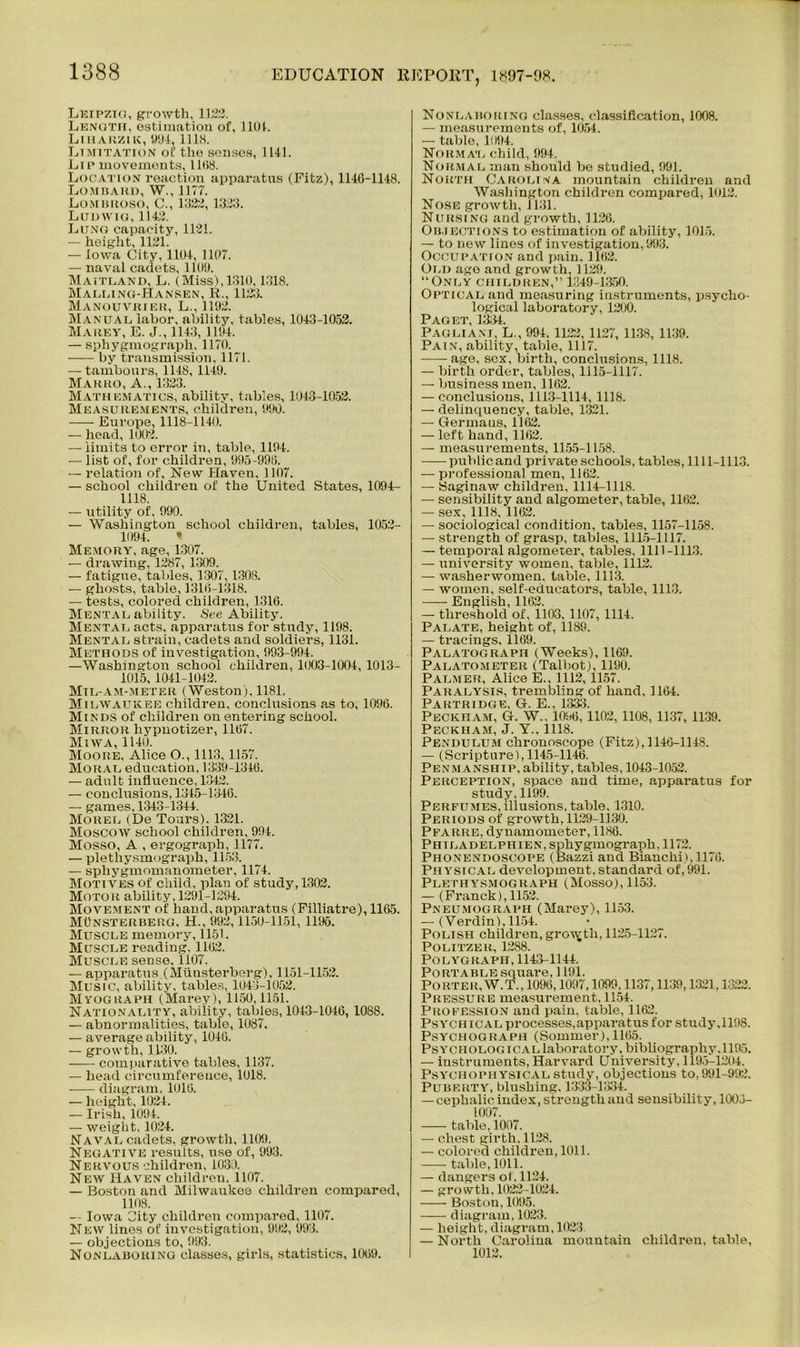 Leipzig, growth, 11XJ3. Length, estimation of, 1101. Liuarzik, 994, llhs. Limitation of tlie souses, 1141. Lip movements, 11(>8. Location reaction apparatus (Fitz), 114G-1148. Lombard, W., 1177. Lombroso, C., 1322, 1333. Ludwig, 114:2. Lung capacity, 1131. — height, 1121. — Iowa City, 1104, 1107. — naval cadets, 1100. Maitland, L. (Miss), 1310,1318. Malling-Hansen, R., 1123. Manouvrier, L., 1102. Manual labor, ability, tables, 1043-1052. Marey, E. J., 1143, 1104. — sphygmograph, 1170. by transmission, 1171. — tambours, 1148, 1140. Marro, A., 1323. Mathematics, ability, tables, 1043-1052. Measurements, children, 900. -—- Europe, 1118-1140. — head, 1003. — limits to error in, table, 1104. — list of, for children, 995-998. — relation of. New Haven, 1107. — school children of the United States, 1094- 1118. — utility of, 990. — Washington school children, tables, 1052- 1094. • Memory, age, 1307. — drawing, 1287, 1309. — fatigue, tables, 1307, 1308. — ghosts, table, 131(5-1318. — tests, colored children, 1310. Mental ability. See Ability. Mental acts, apparatus for study, 1198. Mental strain, cadets and soldiers, 1131. Methods of investigation, 993-994. —Washington school children, 1003-1004, 1013- 1015, 1041-1042. Mtl-am-meter (Weston). 1181. Milwaukee children, conclusions as to, 1096. Minds of children on entering school. Mirror hypnotize!1, 1107. Miwa, 1140. Moore, Alice O., 1113, 1157. Moral education, 1339-1340. — adult influence. 1342. — conclusions, 1345-1346. — games, 1343-1344. Morel (De Tours). 1321. Moscow school children, 994. Mosso, A , ergograph, 1177. — plethysmograph, 1153. — sphygmomanometer, 1174. Motives of child, plan of study, 1302. Motor ability, 1291-1294. Movement of band, apparatus (Filliatre), 1165. MOnsterberg, H., 992,1150-1151, 1196. Muscle memory, 1151. Muscle reading. 1102. Muscle sense, 1107. — apparatus (Miinsterberg), 1151-1152. Music, ability, tables, 1043-1052. Myograph (Marey), 1150,1151. Nationality, ability, tables, 1043-1046, 1088. — abnormalities, table, 1087. — average ability, 1040. — growth, 1130. -— comparative tables, 1137. — head circumference, 1018. diagram. 1010. — height, 1024. — Irish, 1094. — weight, 1024. Naval cadets, growth, 1109. Negative results, use of, 993. Nervous children, 1030. New Haven children. 1107. — Boston and Milwaukee children compared, 1108. -• Iowa City children compared, 1107. New lines of investigation, 992, 993. — objections to, 993. Nonlaboring classes, girls, statistics, 1009. Nonlaborino classes, classification, 1008. — measurements of, 1054. — table, 1094. Normal child, 994. Normal man should be studied, 991. North Carolina mountain children and Washington children compared, 1012. Nose growth, 1131. Nursing and growth, 1126. Objections to estimation of ability, 1015. — to new linos of investigation, 993. Occupation and pain. 1102. Old age and growth, 1129. “Only children,” 1349-1350. Optical and measuring instruments, psycho- logical laboratory, 1200. Paget, 13.54. Pagliam, L., 994, 1122, 1127, 1138, 1139. Pain, ability, table, 1117. age, sex, birth, conclusions, 1118. — birth order, tables, 1115-1117. — business men, 1102. — conclusions, 1113-1114, 1118. — delinquency, table, 1321. — Germans, 1162. — left hand, 1102. — measurements, 1155-1158. publicand private schools, tables, 1111-1113. — professional men, 1162. — Saginaw children, 1114-1118. — sensibility and algometer, table, 1162. — sex, 1118, 1162. — sociological condition, tables, 1157-1158. — strength of grasp, tables, 1115-1117. — temporal algometer, tables, 1111-1113. — university women, table, 1112. — washerwomen, table, 1113. — women, self-educators, table, 1113. English, 1162. — threshold of, 1103, 1107, 1114. Palate, height of, 1189. — tracings, 1169. Palatograph (Weeks), 1169. Palatometer (Talbot), 1190. Palmer, Alice E., 1112,1157. Paralysis, trembling of band, 1164. Partridge, G. E., 1333. Peckham, G. W„ 1096, 1102, 1108, 1137, 1139. Peckham, J. Y.. 1118. Pendulum cbronoscope (Fitz), 1146-1148. — (Scripture), 1145-1146. Penmanship, ability, tables, 1043-1052. Perception, space and time, apparatus for study, 1199. Perfumes, illusions, table. 1310. Periods of growth, 1129-1130. PfARRE, dynamometer, 1186. Phi ladelphien, sphygmograph, 1172. Phonendoscope (Bazzi and Bianchi),1176. Physical development.standard of,991. Plethysmograph (Mosso), 1153. — (Franck), 1152. Pneumograph (Marey), 1153. — (Verdin), 1154. Polish children, growth, 1125-1127. Politzek, 1288. Polygraph, 1143-1144. Portable square, 1191. Porter,W.T., 1096,1097,1099,1137,1139,1321,1322. Pressure measurement, 1154. Profession and pain, table, 1162. Psychical processes,apparatus for study,1198. Psychograph (Sommer), 1165. Psychological laboratory, bibliography. 1195. — instruments, Harvard University, 1195-1204. Psychophysical study, objections to, 991-992. Puberty, blushing. 1333-1334. — cephalic index, strength and sensibility, 1003- 1007. table, 1007. — chest girth, 1128. — colored children, 1011. table, 1011. — dangers of. 1124. — growth, 1023-1024. Boston, 1095. —— diagram, 1023. — height, diagram, 1023. — North Carolina mountain children, table, 1012.