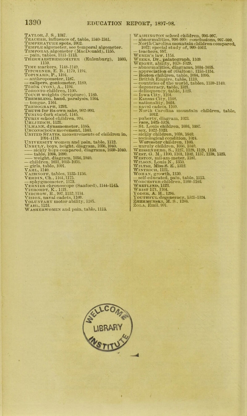 Taylor, J. S., 1317. Teacher, influence of, table, 1310-1311. Temperature spots, 1002. Temple algometer, see temporal algometer. Temporal algometer (MacDonald), 1155. — pain, tables, 1111-111:5. Thermaesthesiometeu (Enlenburg), 1003, 1159. Time markers, 1118-1149. Titchener, E. B., 1179, 1191. Topinari), P., 1191, — anthropometer, 1187. — calipers, goniometer, 1189. TorOk (von), A., 1191. Toronto children, 1100. Touch weights (Scripture), 1180. TltF.MBt.iNU, hand, paralysis, 1104. — tongue, 1161. Tremograph, 1293. Truth for its own sake, 902-993. TuNiNG-fork stand, 1145. Turin school children, 991. Uiilitzsch, 1121. Ulmann, dynamometer, 1185, Unconscious movement, 1163. United States, measurements of children in, 1094-1118. University women and pain, table, 1112. Unruly, boys, height, diagram,. 1036,1010. sickly boys compared, diagrams, 1039-1010. table, 1001,1090. weight, diagram, 1086,1040. — children, 1031,1035-1086. — girls, table, 1091. V AnL, 1110. Vazhnoff, tables, 1135-1130. Verdin, Ch., 1101,1175. — sphygmometer, 1173. Vernier chronoscope (Sanford), 1114-1113. Vierordt, K.. 1121. Virchow, R., 997,1132,1131. Vision, naval cadets, 1109.. Voluntary motor ability, 1105. Wahl, 1123. Washerwomen and pain, table, 1113. Washington school children, 996-997. — abnormalities, 998-999; conclusions, 997-999. — Nor,th Carolina mountain children compared, 1012; special study of, 999-1012. — teachers, 997. Weber’s law, 1151. Weeks, Dr., palatograph, 1109. Weight, ability, 1028-1029. — abnormalities, diagrams, 1031-1035. — appreciation of (Dalton). ll.>>-1151. — Boston children, table, 1091, 1095. — British Empire, table, 1119. — countries of the world, tables, 1139-1110. — degeneracy, table, 1321. — delinquency, table, 1323. — Iowa City, 1104. — Kansas City, 1108. — nationality, 1024. — naval cadets. 1109. — North Carolina mountain children, table, 1012. — puberty, diagram, 1023. — race,. H (35-1026. — St. Louis children, 1093, 1097. — sex, 1022-1023. — sickly children, 1038,1010. — sociological condition, 1021. — Worcester children, 1103. — unruly children, 1030, 1010. Weissenderg, S., 1127,1128, 1129,1130. West, G. M., 1100, 1101, 1102. 1137, 1139, 1323. Weston, mil-am-meter, 1181. Wilson, Louis N., 1350. Wiltse, Miss S. E., 1312. WlNTRICH, 1121. Woman, growth, 1130. — self-educated, pain, table, 1113. Worcester children, 1100-1103. W REX Ll M). 1123 Wrist lift, 1101. Yoder, A. H., 1291. Youthful degeneracy, 1321-1321. Zherieuxski, M. S., 1283. Zola, Emil, 991.