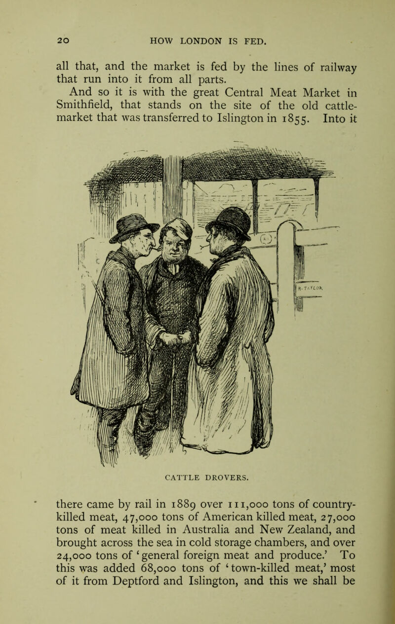 all that, and the market is fed by the lines of railway that run into it from all parts. And so it is with the great Central Meat Market in Smithfield, that stands on the site of the old cattle- market that was transferred to Islington in 1855. Into & CATTLE DROVERS. there came by rail in 1889 over 111,000 tons of country- killed meat, 47,000 tons of American killed meat, 27,000 tons of meat killed in Australia and New Zealand, and brought across the sea in cold storage chambers, and over 24,000 tons of ‘general foreign meat and produce.’ To this was added 68,000 tons of ‘ town-killed meat,’ most of it from Deptford and Islington, and this we shall be