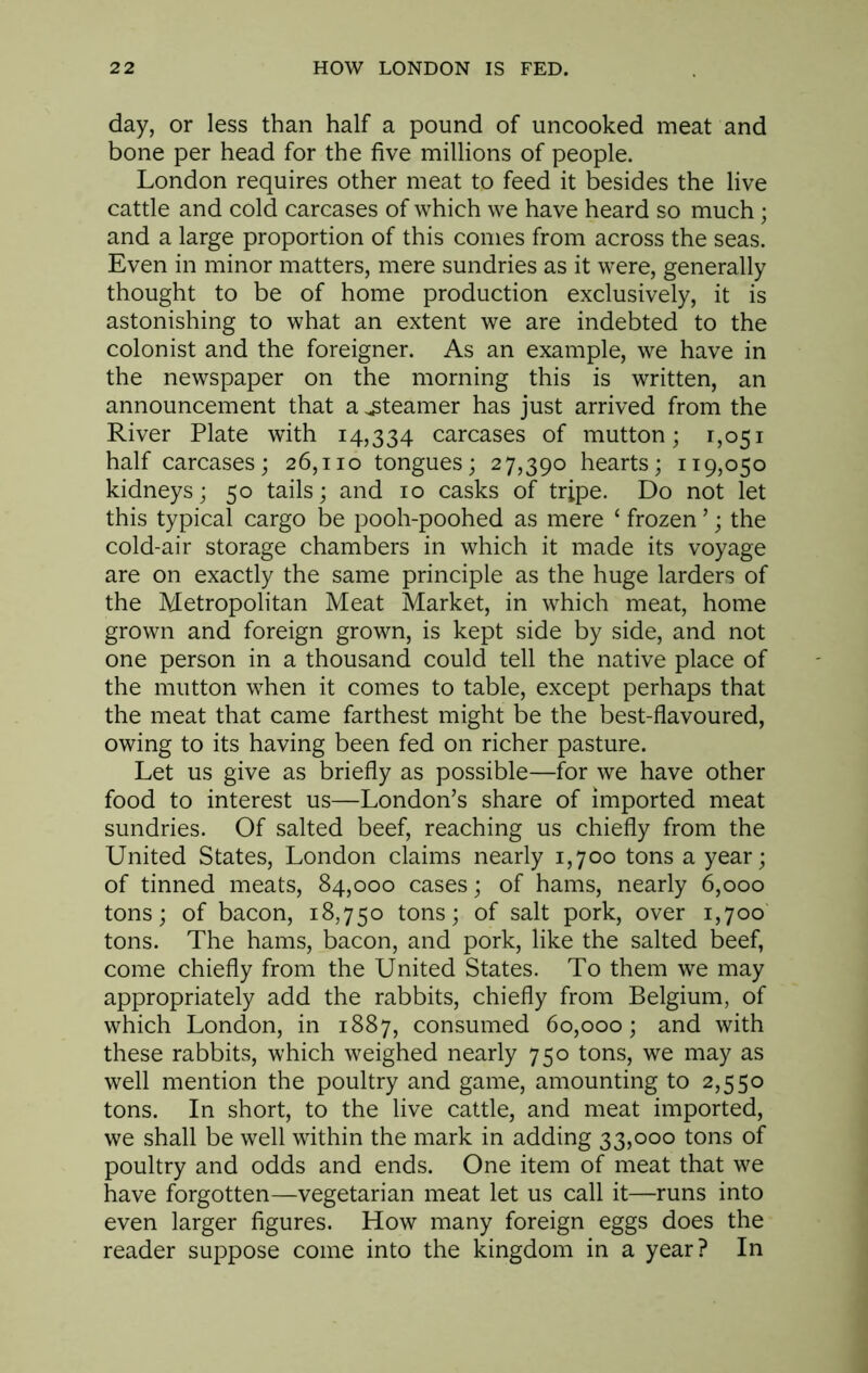 day, or less than half a pound of uncooked meat and bone per head for the five millions of people. London requires other meat to feed it besides the live cattle and cold carcases of which we have heard so much; and a large proportion of this comes from across the seas. Even in minor matters, mere sundries as it were, generally thought to be of home production exclusively, it is astonishing to what an extent we are indebted to the colonist and the foreigner. As an example, we have in the newspaper on the morning this is written, an announcement that a steamer has just arrived from the River Plate with 14,334 carcases of mutton; 1,051 half carcases; 26,110 tongues; 27,390 hearts; 119,050 kidneys; 50 tails; and 10 casks of tripe. Do not let this typical cargo be pooh-poohed as mere ‘ frozen ’; the cold-air storage chambers in which it made its voyage are on exactly the same principle as the huge larders of the Metropolitan Meat Market, in which meat, home grown and foreign grown, is kept side by side, and not one person in a thousand could tell the native place of the mutton when it comes to table, except perhaps that the meat that came farthest might be the best-flavoured, owing to its having been fed on richer pasture. Let us give as briefly as possible—for we have other food to interest us—London’s share of imported meat sundries. Of salted beef, reaching us chiefly from the United States, London claims nearly 1,700 tons a year; of tinned meats, 84,000 cases; of hams, nearly 6,000 tons; of bacon, 18,750 tons; of salt pork, over 1,700 tons. The hams, bacon, and pork, like the salted beef, come chiefly from the United States. To them we may appropriately add the rabbits, chiefly from Belgium, of which London, in 1887, consumed 60,000; and with these rabbits, which weighed nearly 750 tons, we may as well mention the poultry and game, amounting to 2,550 tons. In short, to the live cattle, and meat imported, we shall be well within the mark in adding 33,000 tons of poultry and odds and ends. One item of meat that we have forgotten—vegetarian meat let us call it—runs into even larger figures. How many foreign eggs does the reader suppose come into the kingdom in a year? In