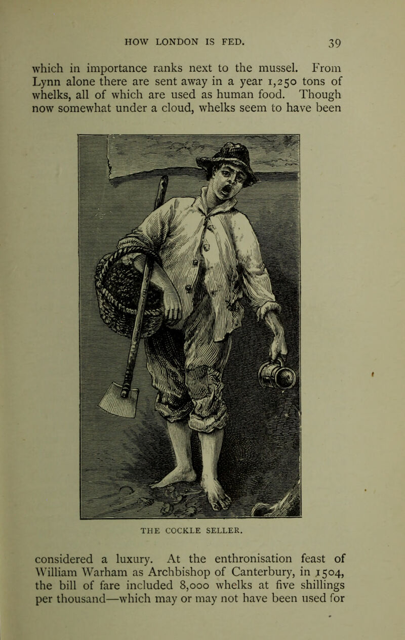 which in importance ranks next to the mussel. From Lynn alone there are sent away in a year 1,250 tons of whelks, all of which are used as human food. Though now somewhat under a cloud, whelks seem to have been THE COCKLE SELLER. considered a luxury. At the enthronisation feast of William Warham as Archbishop of Canterbury, in 1504, the bill of fare included 8,000 whelks at five shillings per thousand—which may or may not have been used for