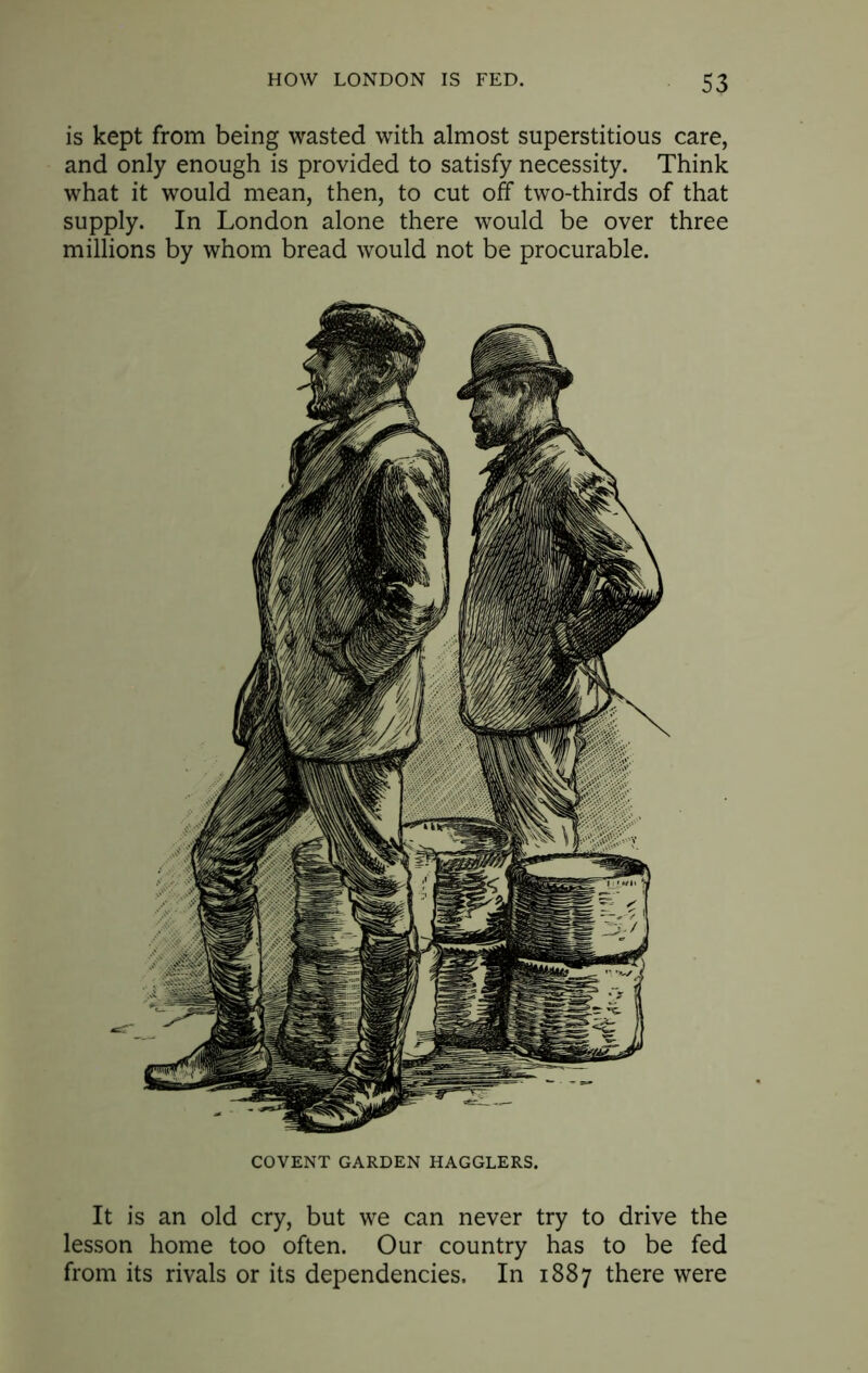 is kept from being wasted with almost superstitious care, and only enough is provided to satisfy necessity. Think what it would mean, then, to cut off two-thirds of that supply. In London alone there would be over three millions by whom bread would not be procurable. COVENT GARDEN HAGGLERS. It is an old cry, but we can never try to drive the lesson home too often. Our country has to be fed from its rivals or its dependencies. In 1887 there were