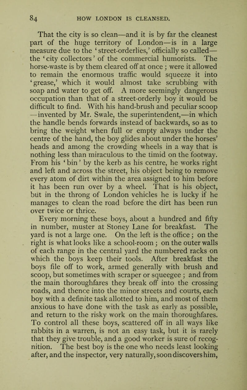 That the city is so clean—and it is by far the cleanest part of the huge territory of London—is in a large measure due to the ‘ street-orderlies/ officially so called— the ‘ city collectors ’ of the commercial humorists. The horse-waste is by them cleared off at once; were it allowed to remain the enormous traffic would squeeze it into ‘grease/ which it would almost take scrubbing with soap and water to get off. A more seemingly dangerous occupation than that of a street-orderly boy it would be difficult to find. With his hand-brush and peculiar scoop —invented by Mr. Swale, the superintendent,—in which the handle bends forwards instead of backwards, so as to bring the weight when full or empty always under the centre of the hand, the boy glides about under the horses’ heads and among the crowding wheels in a way that is nothing less than miraculous to the timid on the footway. From his ‘ bin ’ by the kerb as his centre, he works right and left and across the street, his object being to remove every atom of dirt within the area assigned to him before it has been run over by a wheel. That is his object, blit in the throng of London vehicles he is lucky if he manages to clean the road before the dirt has been run over twice or thrice. Every morning these boys, about a hundred and fifty in number, muster at Stoney Lane for breakfast. The yard is not a large one. On the left is the office; on the right is what looks like a school-room; on the outer walls of each range in the central yard the numbered racks on which the boys keep their tools. After breakfast the boys file off to work, armed generally with brush and scoop, but sometimes with scraper or squeegee ; and from the main thoroughfares they break off into the crossing roads, and thence into the minor streets and courts, each boy with a definite task allotted to him, and most of them anxious to have done with the task as early as possible, and return to the risky work on the main thoroughfares. To control all these boys, scattered off in all ways like rabbits in a warren, is not an easy task, but it is rarely that they give trouble, and a good worker is sure of recog- nition. The best boy is the one who needs least looking after, and the inspector, very naturally, soon discovers him,