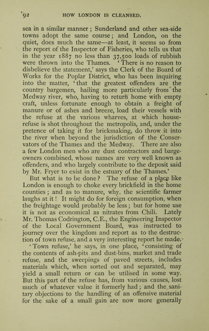 sea in a similar manner; Sunderland and other sea-side towns adopt the same course; and London, on the quiet, does much the same—at least, it seems so from the report of the Inspector of Fisheries, who tells us that in the year 1887 no less than 37,500 loads of rubbish were thrown into the Thames. ‘ There is no reason to disbelieve the statement,’ says the Clerk of the Board of Works for the Poplar District, who has been inquiring into the matter, ‘ that the greatest offenders are the country bargemen, hailing more particularly from ‘ the Medway river, who, having to return home with empty craft, unless fortunate enough to obtain a freight of manure or of ashes and breeze, load their vessels with the refuse at the various wharves, at which house- refuse is shot throughout the metropolis, and, under the pretence of taking it for brickmaking, do throw it into the river when beyond the jurisdiction of the Conser- vators of the Thames and the Medway. There are also a few London men who are dust contractors and barge- owners combined, whose names are very well known as offenders, and who largely contribute to the deposit said by Mr. Fryer to exist in the estuary of the Thames.’ But what is to be done ? The refuse of a place like London is enough to choke every brickfield in the home counties ; and as to manure, why, the scientific farmer laughs at it! It might do for foreign consumption, when the freightage would probably be less; but for home use it is not as economical as nitrates from Chili. Lately Mr. Thomas Codrington, C.E., the Engineering Inspector of the Local Government Board, was instructed to journey over the kingdom and report as to the destruc- tion of town refuse, and a very interesting report he made.* ‘Town refuse,’ he says, in one place, ‘consisting of the contents of ash-pits and dust-bins, market and trade refuse, and the sweepings of paved streets, includes materials which, when sorted out and separated, may yield a small return or can be utilised in some way. But this part of the refuse has, from various causes, lost much of whatever value it formerly had; and the sani- tary objections to the handling of an offensive material for the sake of a small gain are now more generally