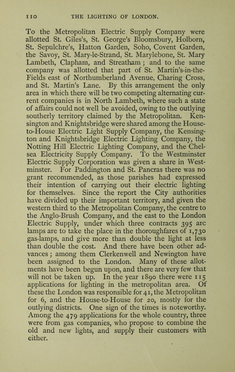 To the Metropolitan Electric Supply Company were allotted St. Giles’s, St. George’s Bloomsbury, Holborn, St. Sepulchre’s, Hatton Garden, Soho, Covent Garden, the Savoy, St. Mary-le-Strand, St. Marylebone, St. Mary Lambeth, Clapham, and Streatham; and to the same company was allotted that part of St. Martin’s-in-the- Fields east of Northumberland Avenue, Charing Cross, and St. Martin’s Lane. By this arrangement the only area in which there will be two competing alternating cur- rent companies is in North Lambeth, where such a state of affairs could not well be avoided, owing to the outlying southerly territory claimed by the Metropolitan. Ken- sington and Knightsbridge were shared among the House- to-House Electric Light Supply Company, the Kensing- ton and Knightsbridge Electric Lighting Company, the Notting Hill Electric Lighting Company, and the Chel- sea Electricity Supply Company. To the Westminster Electric Supply Corporation was given a share in West- minster. For Paddington and St. Pancras there was no grant recommended, as those parishes had expressed their intention of carrying out their electric lighting for themselves. Since the report the City authorities have divided up their important territory, and given the western third to the Metropolitan Company, the centre to the Anglo-Brush Company, and the east to the London Electric Supply, under which three contracts 395 arc lamps are to take the place in the thoroughfares of 1,730 gas-lamps, and give more than double the light at less than double the cost. And there have been other ad- vances ; among them Clerkenwell and Newington have been assigned to the London. Many of these allot- ments have been begun upon, and there are very few that will not be taken up. In the year 1890 there were 115 applications for lighting in the metropolitan area. Of these the London was responsible for 41, the Metropolitan for 6, and the House-to-House for 20, mostly for the outlying districts. One sign of the times is noteworthy. Among the 479 applications for the whole country, three were from gas companies, who propose to combine the old and new lights, and supply their customers with either.