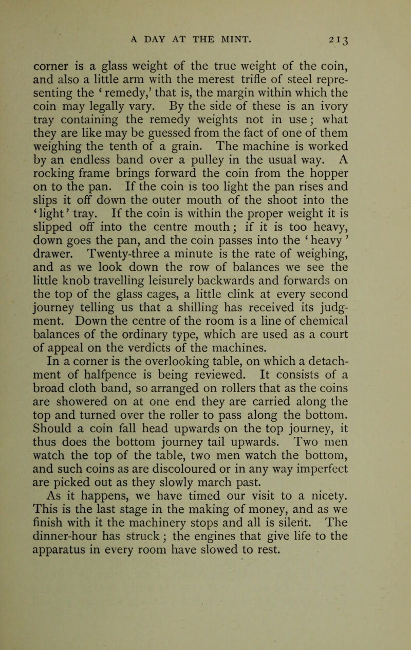 corner is a glass weight of the true weight of the coin, and also a little arm with the merest trifle of steel repre- senting the ‘ remedy,’ that is, the margin within which the coin may legally vary. By the side of these is an ivory tray containing the remedy weights not in use; what they are like may be guessed from the fact of one of them weighing the tenth of a grain. The machine is worked by an endless band over a pulley in the usual way. A rocking frame brings forward the coin from the hopper on to the pan. If the coin is too light the pan rises and slips it off down the outer mouth of the shoot into the ‘ light ’ tray. If the coin is within the proper weight it is slipped off into the centre mouth; if it is too heavy, down goes the pan, and the coin passes into the ‘ heavy ’ drawer. Twenty-three a minute is the rate of weighing, and as we look down the row of balances we see the little knob travelling leisurely backwards and forwards on the top of the glass cages, a little clink at every second journey telling us that a shilling has received its judg- ment. Down the centre of the room is a line of chemical balances of the ordinary type, which are used as a court of appeal on the verdicts of the machines. In a corner is the overlooking table, on which a detach- ment of halfpence is being reviewed. It consists of a broad cloth band, so arranged on rollers that as the coins are showered on at one end they are carried along the top and turned over the roller to pass along the bottom. Should a coin fall head upwards on the top journey, it thus does the bottom journey tail upwards. Two men watch the top of the table, two men watch the bottom, and such coins as are discoloured or in any way imperfect are picked out as they slowly march past. As it happens, we have timed our visit to a nicety. This is the last stage in the making of money, and as we finish with it the machinery stops and all is silent. The dinner-hour has struck; the engines that give life to the apparatus in every room have slowed to rest.