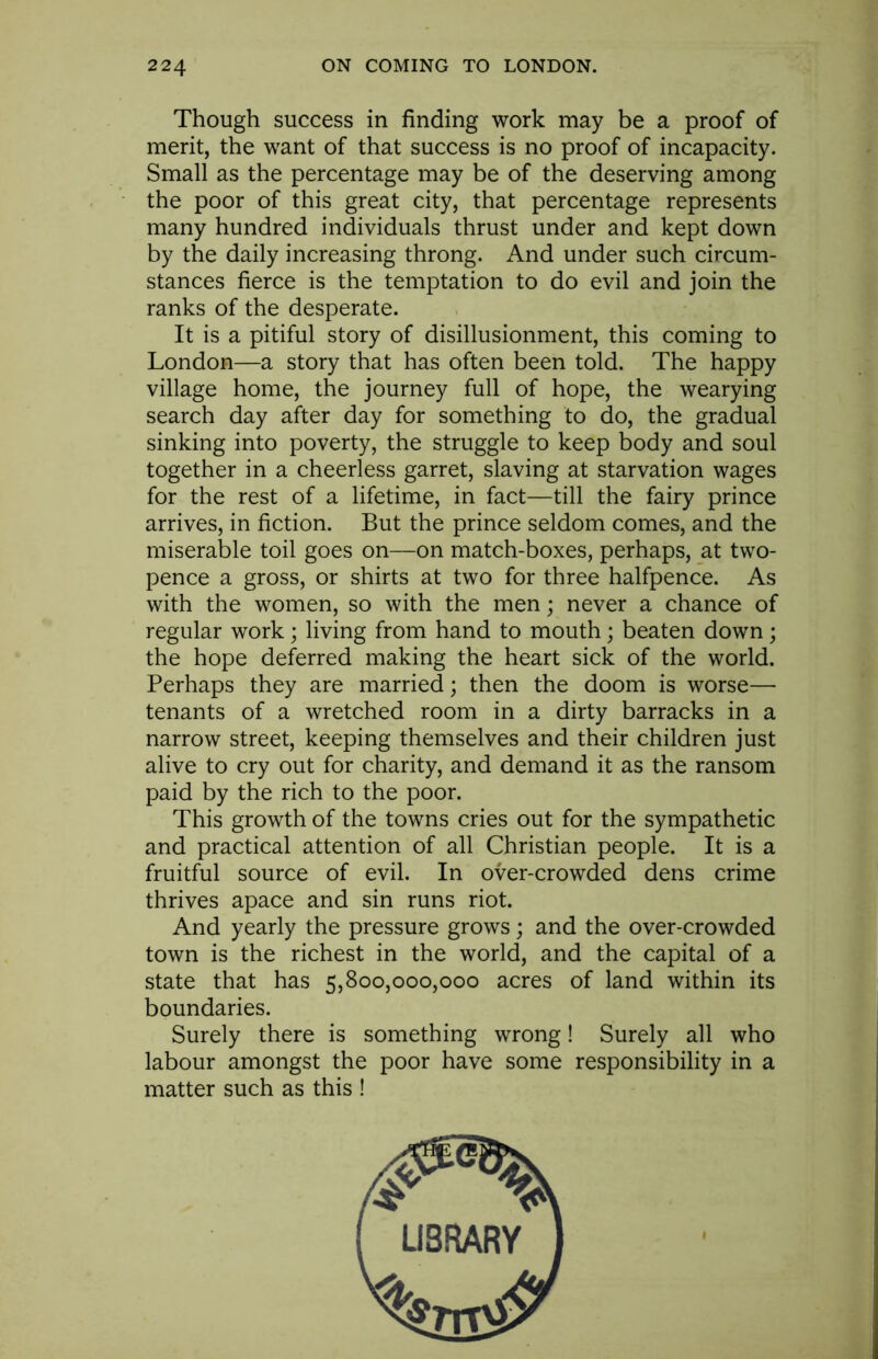 Though success in finding work may be a proof of merit, the want of that success is no proof of incapacity. Small as the percentage may be of the deserving among the poor of this great city, that percentage represents many hundred individuals thrust under and kept down by the daily increasing throng. And under such circum- stances fierce is the temptation to do evil and join the ranks of the desperate. It is a pitiful story of disillusionment, this coming to London—a story that has often been told. The happy village home, the journey full of hope, the wearying search day after day for something to do, the gradual sinking into poverty, the struggle to keep body and soul together in a cheerless garret, slaving at starvation wages for the rest of a lifetime, in fact—till the fairy prince arrives, in fiction. But the prince seldom comes, and the miserable toil goes on—on match-boxes, perhaps, at two- pence a gross, or shirts at two for three halfpence. As with the women, so with the men; never a chance of regular work; living from hand to mouth; beaten down; the hope deferred making the heart sick of the world. Perhaps they are married; then the doom is worse— tenants of a wretched room in a dirty barracks in a narrow street, keeping themselves and their children just alive to cry out for charity, and demand it as the ransom paid by the rich to the poor. This growth of the towns cries out for the sympathetic and practical attention of all Christian people. It is a fruitful source of evil. In over-crowded dens crime thrives apace and sin runs riot. And yearly the pressure grows; and the over-crowded town is the richest in the world, and the capital of a state that has 5,800,000,000 acres of land within its boundaries. Surely there is something wrong! Surely all who labour amongst the poor have some responsibility in a matter such as this !