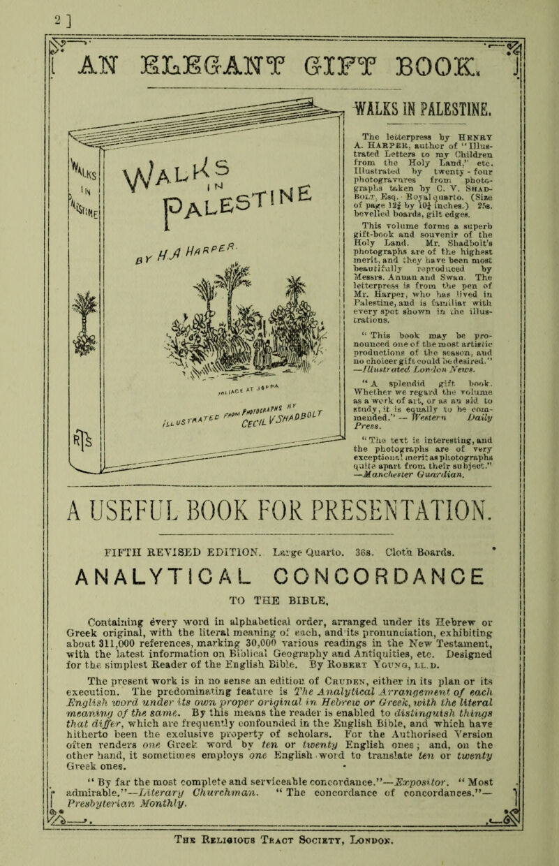 2] if :H WAL1-is pALEST! ne AH ELEGANT GIFT BOOK, J WHS IN PALESTINE. The letterpress by Henry A. Harper, author of “Illus- trated Letters 10 my Children from the Holy Land,” etc. Illustrated hy twenty - four photogravures from photo- graphs token by C. V. Shad- Bolt, Esq. Boyal quarto. (Size of page )2J by 10J inches.) 25s. bevelled boards, gilt edges. This volume forms a superb gift-book and souvenir of the Holy Land. Mr. Shadbolt's photographs are of the highest merit, and they have been most beautifully reproduced by Messrs. Annan and Swan. The letterpress is from the pen of Mr. Harper, who has lived in Palestine, and is familiar with every spot shown in the illus- trations. “ This book may be pro- nounced one of the most artistic productions of the season, aud no choicer giftcould be desired.” —Illustrated London News. “ A splendid gift book. Whether we regard the volume as a work of ai t, or as an aid to study, it is equally to he com- mended.” — Western Daily Press. “The text is interesting, aud the photographs are of very exceptional merit as photographs quite apart from their subject.” —Manchester Guardian. A USEFUL BOOK FOR PRESENTATION. FIFTH REVISED EDITION. Large Quarto. 36s. Cloth Boards. ANALYTICAL CONCORDANCE TO THE BIBLE, Containing every word in alphabetical order, arranged under its Hebrew or Greek original, with the literal meaning of each, and its pronunciation, exhibiting about 311,000 references, marking 30,000 various readings in the New Testament, with the latest information on Biblical Geography and Antiquities, etc. Designed for the simplest Reader of the English Bible. By Robert Young, ll.d. The present work is in no sense an edition of Cruren, either in its plan or its execution. The predominating feature is The Analytical Arrangement of each .English word under its own proper original in Hebrew or Greek, with the literal meaning of the same,. By this means the reader is enabled to distinguish things that differ, which are frequently confounded in the English Bible, and which have hitherto been the exclusive property of scholars. For the Authorised Version often renders one Greek word by ten or twenty English ones; and, on the other hand, it sometimes employs one English .word to translate ten or twenty Greek ones. “ By far the most complete and serviceable concordance.”—Expositor. “ Most admirable.”—Literary Churchman. “ The concordance of concordances.”— Presbyterian Monthly. 8=*