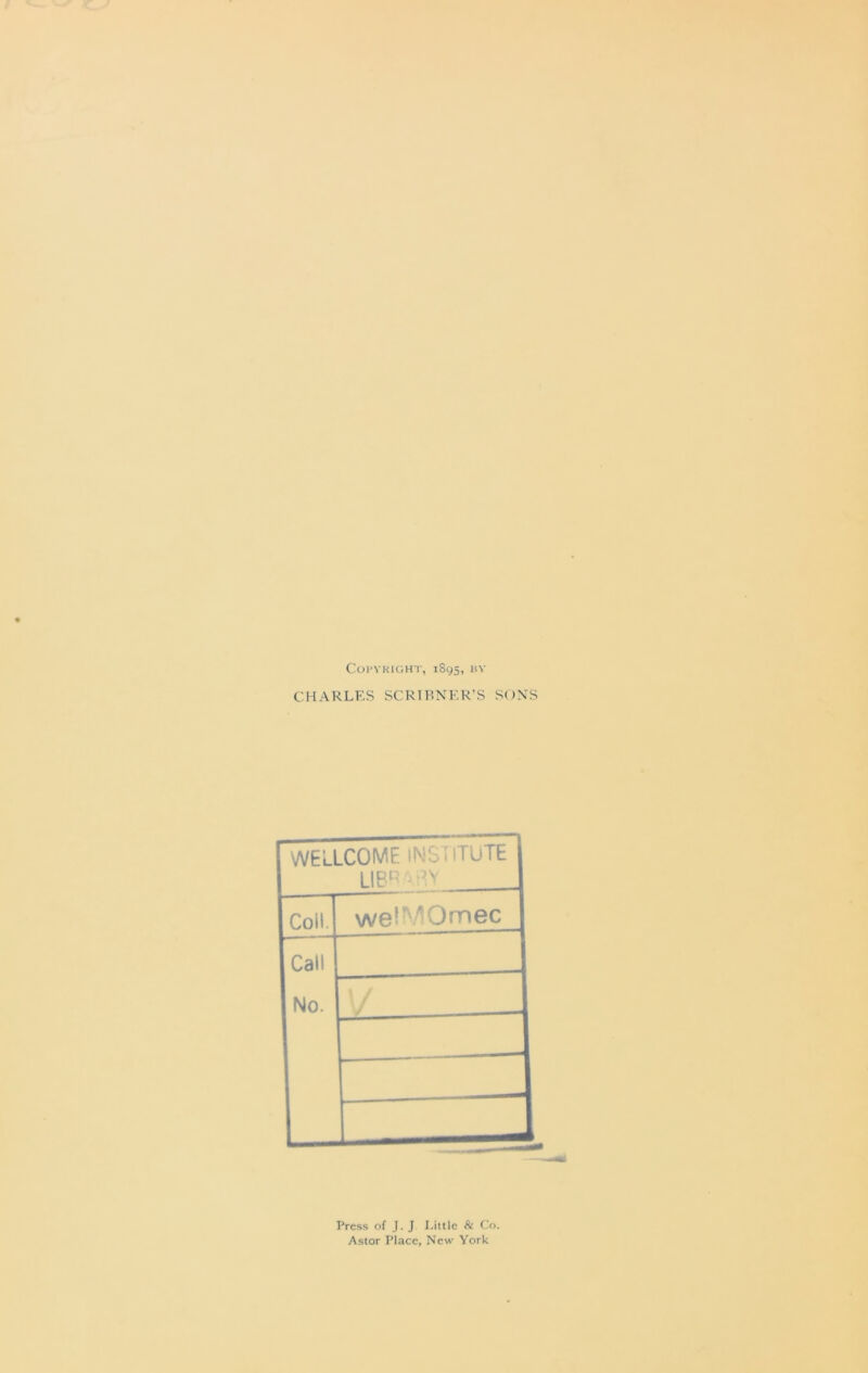 Copyright, 1895, by CHARLES SCRIBNER’S SONS WELLCOME INSTITUTE LIBRARY Coil. wetMOmec Call No. y Press of J. J Little & Co. Astor Place, New York