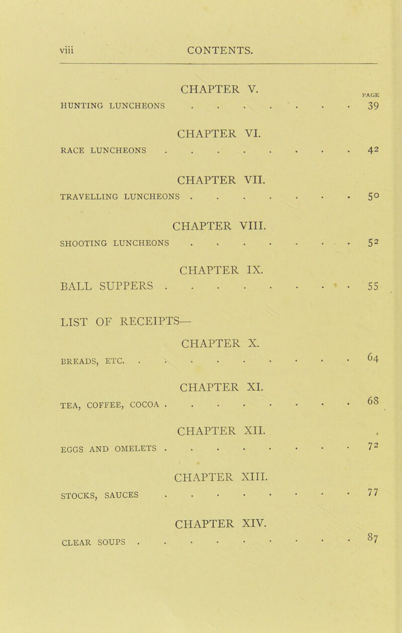 CHAPTER V. HUNTING LUNCHEONS 39 CHAPTER VI. RACE LUNCHEONS 42 CHAPTER VII. TRAVELLING LUNCHEONS 5° CHAPTER VIII. SHOOTING LUNCHEONS • 5^ CHAPTER IX. BALL SUPPERS ' • 55 LIST OF RECEIPTS— CHAPTER X. BREADS, ETC. ...... 64 CHAPTER XL TEA, COFFEE, COCOA 68 CHAPTER XII. EGGS AND OMELETS • -72 CPIAPTER XIII. STOCKS, SAUCES 77 CHAPTER XIV. CLEAR SOUPS ^7