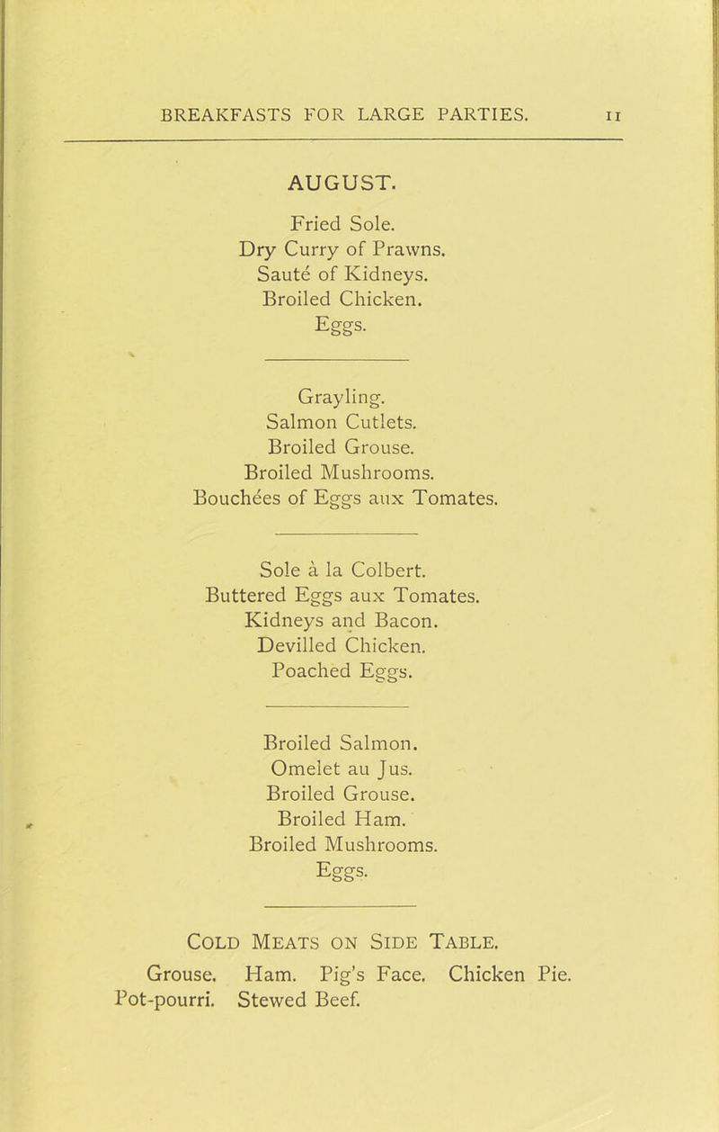 AUGUST. Fried Sole. Dry Curry of Prawns. Saute of Kidneys. Broiled Chicken. Eggs. Grayling. Salmon Cutlets. Broiled Grouse. Broiled Mushrooms. Bouchees of Eggs aux Tomates. Sole a la Colbert. Buttered Eggs aux Tomates. Kidneys and Bacon. Devilled Chicken. Poached Eggs. Broiled Salmon. Omelet au Jus. Broiled Grouse. Broiled Ham. Broiled Mushrooms. Eggs. Cold Meats on Side Table. Grouse. Ham. Pig’s Face. Chicken Pie. Pot-pourri. Stewed Beef.