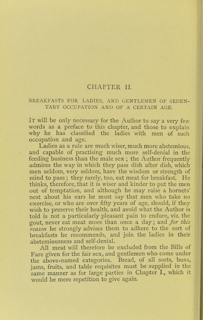 BREAKFASTS FOR LADIES, AND GENTLEMEN OF SEDEN- TARY OCCUPATION AND OF A CERTAIN AGE. It will be only necessary for the Author to say a very few words as a preface to this chapter, and those to explain why he has classified the ladies with men of such occupation and age. Ladies as a rule are much wiser, much more abstemious, and capable of practising much more self-denial in the feeding business than the male sex ; the Author frequently admires the way in which they pass dish after dish, which men seldom, very seldom, have the wisdom or strength of mind to pass ; they rarely, too, eat meat for breakfast. He thinks, therefore, that it is wiser and kinder to put the men out of temptation, and although he may raise a hornets’ nest about his ears he must say that men who take no exercise, or who are over fifty years of age, should, if they wish to preserve their health, and avoid what the Author is told is not a particularly pleasant pain to endure, viz. the gout, never eat meat more than once a day; and for this reason he strongly advises them to adhere to the sort of breakfasts he recommends, and join the ladies in their abstemiousness and self-denial. All meat will therefore be excluded from the Bills of Fare given for the fair sex, and gentlemen who come under the above-named categories. Bread, of all sorts, buns, jams, fruits, and table requisites must be supplied in the same manner as for large parties in Chapter I., which it would be mere repetition to give again.