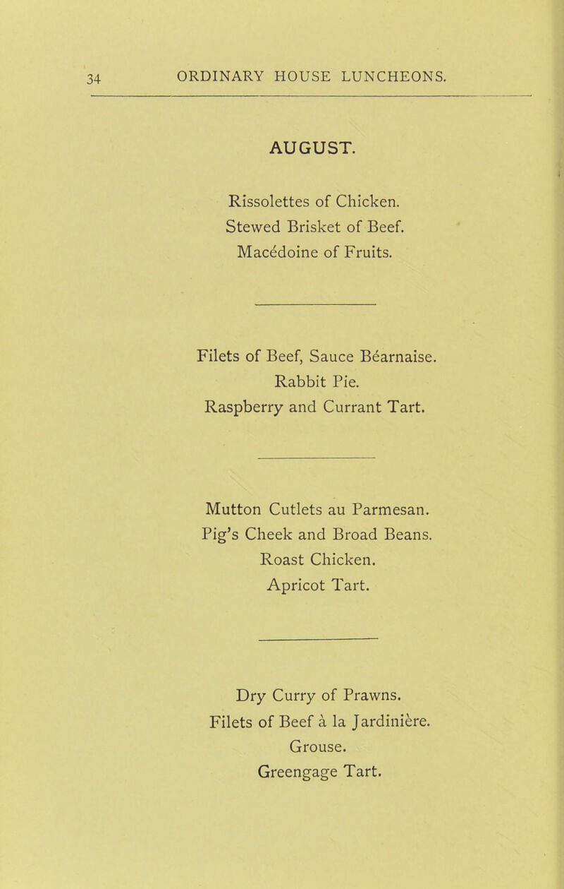 AUGUST. Rissolettes of Chicken. Stewed Brisket of Beef. Macedoine of Fruits. Filets of Beef, Sauce Bdarnaise. Rabbit Pie. Raspberry and Currant Tart. Mutton Cutlets au Parmesan. Pig’s Cheek and Broad Beans. Roast Chicken. Apricot Tart. Dry Curry of Prawns. Filets of Beef a la Jardiniere. Grouse. Greengage Tart.