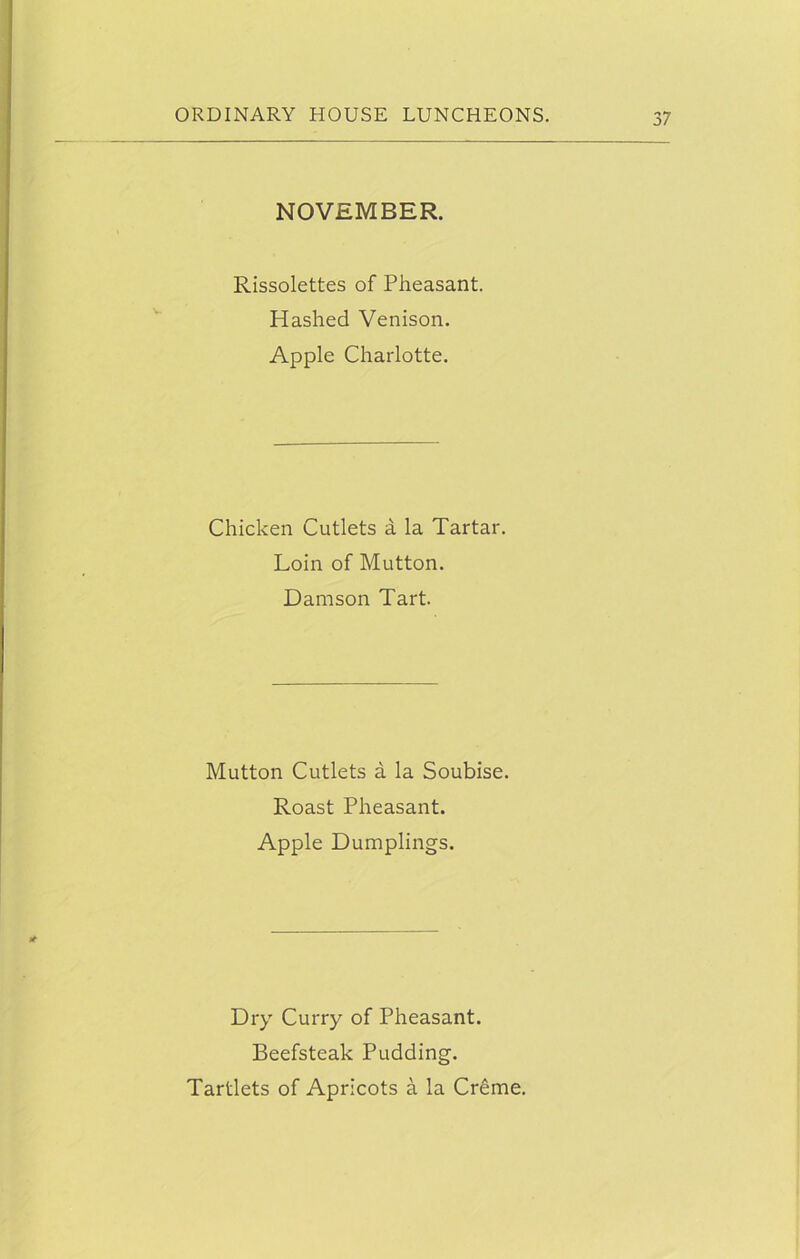 NOVEMBER. Rissolettes of Pheasant. Hashed Venison. Apple Charlotte. Chicken Cutlets a la Tartar. Loin of Mutton. Damson Tart. Mutton Cutlets a la Soubise. Roast Pheasant. Apple Dumplings. Dry Curry of Pheasant. Beefsteak Pudding. Tartlets of Apricots a la Creme.