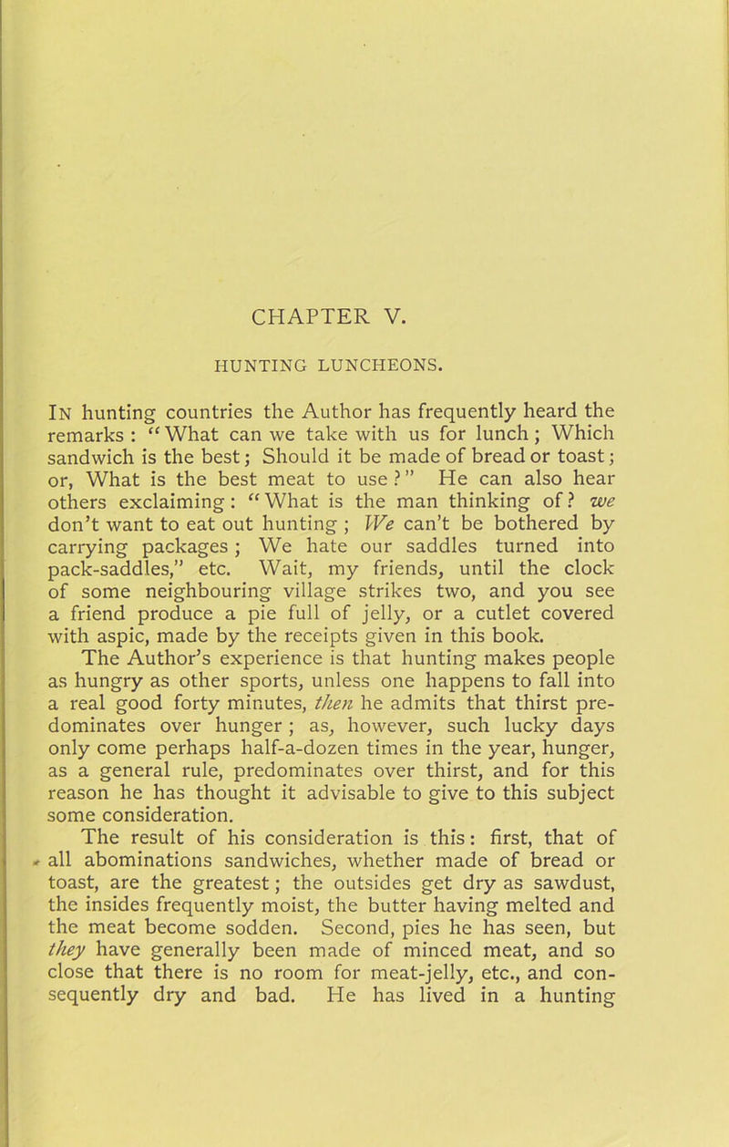 HUNTING LUNCHEONS, In hunting countries the Author has frequently heard the remarks : “ What can we take with us for lunch; Which sandwich is the best; Should it be made of bread or toast; or, What is the best meat to use ? ” He can also hear others exclaiming: “ What is the man thinking of ? we don’t want to eat out hunting ; We can’t be bothered by carrying packages; We hate our saddles turned into pack-saddles,” etc. Wait, my friends, until the clock of some neighbouring village strikes two, and you see a friend produce a pie full of jelly, or a cutlet covered with aspic, made by the receipts given in this book. The Author’s experience is that hunting makes people as hungry as other sports, unless one happens to fall into a real good forty minutes, then he admits that thirst pre- dominates over hunger; as, however, such lucky days only come perhaps half-a-dozen times in the year, hunger, as a general rule, predominates over thirst, and for this reason he has thought it advisable to give to this subject some consideration. The result of his consideration is this: first, that of -• all abominations sandwiches, whether made of bread or toast, are the greatest; the outsides get dry as sawdust, the insides frequently moist, the butter having melted and the meat become sodden. Second, pies he has seen, but tJuy have generally been made of minced meat, and so close that there is no room for meat-jelly, etc., and con- sequently dry and bad. He has lived in a hunting