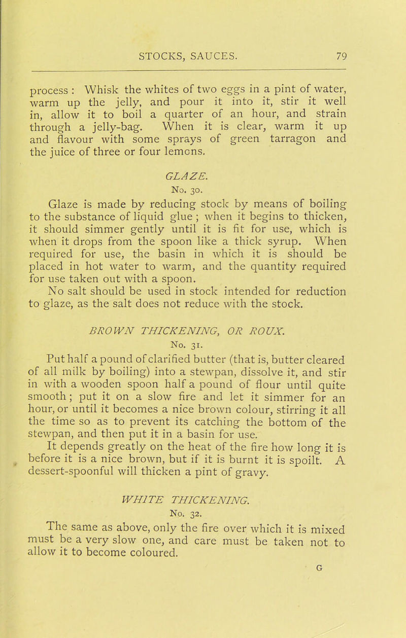 process : Whisk the whites of two eggs in a pint of water, warm up the jelly, and pour it into it, stir it well in, allow it to boil a quarter of an hour, and strain through a jelly-bag. When it is clear, warm it up and flavour with some sprays of green tarragon and the juice of three or four lemons, GLAZE. No. 30. Glaze is made by reducing stock by means of boiling to the substance of liquid glue ; when it begins to thicken, it should simmer gently until it is fit for use, which is when it drops from the spoon like a thick syrup. When required for use, the basin in which it is should be placed in hot water to warm, and the quantity required for use taken out with a spoon. No salt should be used in stock intended for reduction to glaze, as the salt does not reduce with the stock, BROWN THICKENING, OR ROUX. No. 31. Put half a pound of clarified butter (that is, butter cleared of all milk by boiling) into a stewpan, dissolve it, and stir in with a wooden spoon half a pound of flour until quite smooth; put it on a slow fire and let it simmer for an hour, or until it becomes a nice brown colour, stirring it all the time so as to prevent its catching the bottom of the stewpan, and then put it in a basin for use. It depends greatly on the heat of the fire how long it is before it is a nice brown, but if it is burnt it is spoilt. A dessert-spoonful will thicken a pint of gravy. WHITE THICKENING. No. 32. The same as above, only the fire over which it is mixed must be a very slow one, and care must be taken not to allow it to become coloured. G