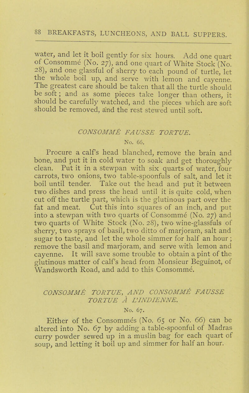 water, and let it boil gently for six hours. Add one quart of Consomme (No. 27), and one quart of White Stock (No. 28), and one glassful of sherry to each pound of turtle, let the whole boil up, and serve with lemon and cayenne. The greatest care should be taken that all the turtle should be soft; and as some pieces take longer than others, it should be carefully watched, and the pieces which are soft should be removed, and the rest stewed until soft. CONSOMME: FA USSR TOR TUB. No. 66. Procure a calfs head blanched, remove the brain and bone, and put it in cold water to soak and get thoroughly clean. Put it in a stewpan with six quarts of water, four carrots, two onions, two table-spoonfuls of salt, and let it boil until tender. Take out the head and put it between two dishes and press the head until it is quite cold, when cut off the turtle part, which is the glutinous part over the fat and meat. Cut this into squares of an inch, and put into a stewpan with two quarts of Consomme (No. 27) and two quarts of White Stock (No. 28), two wine-glassfuls of sherry, two sprays of basil, two ditto of marjoram, salt and sugar to taste, and let the whole simmer for half an hour ; remove the basil and marjoram, and serve with lemon and cayenne. It will save some trouble to obtain a pint of the glutinous matter of calfs head from Monsieur Beguinot, of Wandsworth Road, and add to this Consomme. consomm£ tor tub, and consomme FAUSSE TOR TUB A LTNDIENNE. No. 67. Either of the Consommes (No. 65 or No. 66) can be altered into No. 67 by adding a table-spoonful of Madras curry powder sewed up in a muslin bag for each quart of soup, and letting it boil up and simmer for half an hour.