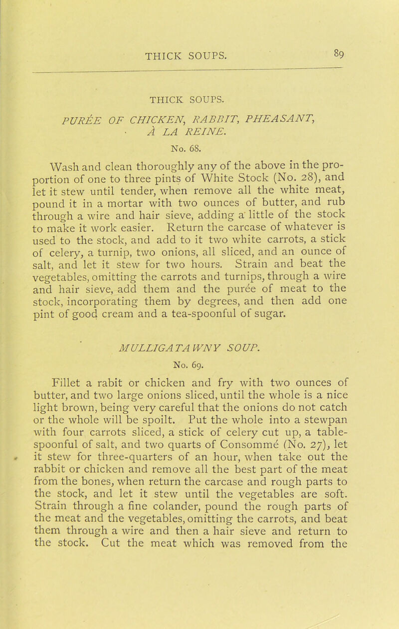 THICK SOUPS. PUREE OF CHICKEN, RABBIT, PHEASANT, A LA REINE. No. 68, Wash and clean thoroughly any of the above in the pro- portion of one to three pints of White Stock (No. 28), and let it stew until tender, when remove all the white meat, pound it in a mortar with two ounces of butter, and rub through a wire and hair sieve, adding a' little of the stock to make it work easier. Return the carcase of whatever is used to the stock, and add to it two white carrots, a stick of celery, a turnip, two onions, all sliced, and an ounce of salt, and let it stew for two hours. Strain and beat the vegetables, omitting the carrots and turnips, through a wire and hair sieve, add them and the puree of meat to the stock, incorporating them by degrees, and then add one pint of good cream and a tea-spoonful of sugar. MULLIGATAWNY SOUP. No. 69. Fillet a rabit or chicken and fry with two ounces of butter, and two large onions sliced, until the whole is a nice light brown, being very careful that the onions do not catch or the whole will be spoilt. Put the whole into a stewpan with four carrots sliced, a stick of celery cut up, a table- spoonful of salt, and two quarts of Consomme (No, 27), let it stew for three-quarters of an hour, when take out the rabbit or chicken and remove all the best part of the meat from the bones, when return the carcase and rough parts to the stock, and let it stew until the vegetables are soft. Strain through a fine colander, pound the rough parts of the meat and the vegetables, omitting the carrots, and beat them through a wire and then a hair sieve and return to the stock. Cut the meat which was removed from the