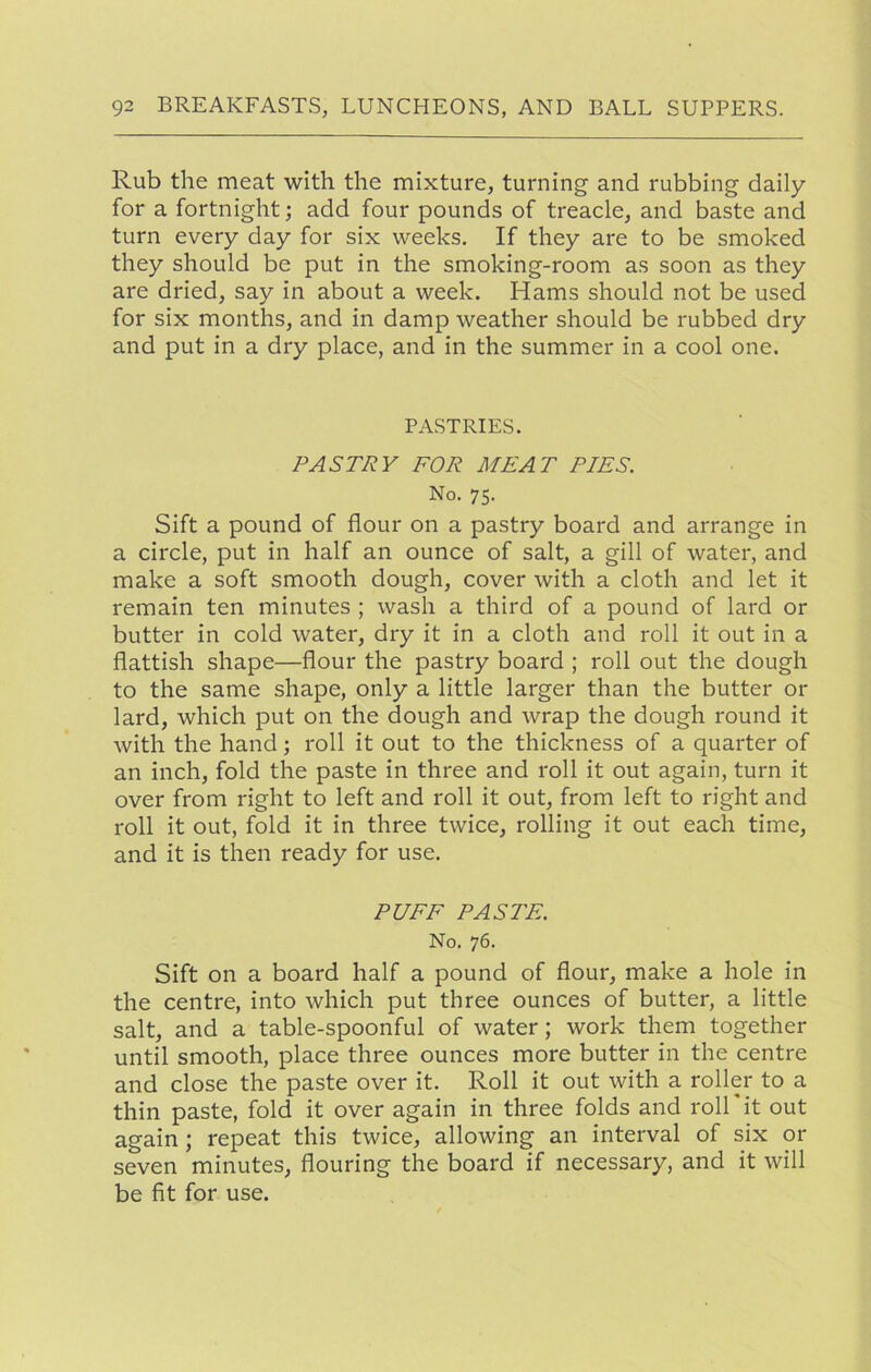 Rub the meat with the mixture, turning and rubbing daily for a fortnight; add four pounds of treacle, and baste and turn every day for six weeks. If they are to be smoked they should be put in the smoking-room as soon as they are dried, say in about a week. Hams should not be used for six months, and in damp weather should be rubbed dry and put in a dry place, and in the summer in a cool one. PASTRIES. PASTRY FOR MEAT PIES. No. 75. Sift a pound of flour on a pastry board and arrange in a circle, put in half an ounce of salt, a gill of water, and make a soft smooth dough, cover with a cloth and let it remain ten minutes ; wash a third of a pound of lard or butter in cold water, dry it in a cloth and roll it out in a flattish shape—flour the pastry board ; roll out the dough to the same shape, only a little larger than the butter or lard, which put on the dough and wrap the dough round it with the hand; roll it out to the thickness of a quarter of an inch, fold the paste in three and roll it out again, turn it over from right to left and roll it out, from left to right and roll it out, fold it in three twice, rolling it out each time, and it is then ready for use. PUFF PASTE. No. 76. Sift on a board half a pound of flour, make a hole in the centre, into which put three ounces of butter, a little salt, and a table-spoonful of water; work them together until smooth, place three ounces more butter in the centre and close the paste over it. Roll it out with a roller to a thin paste, fold it over again in three folds and roll'it out again; repeat this twice, allowing an interval of six or seven minutes, flouring the board if necessary, and it will be fit for use.