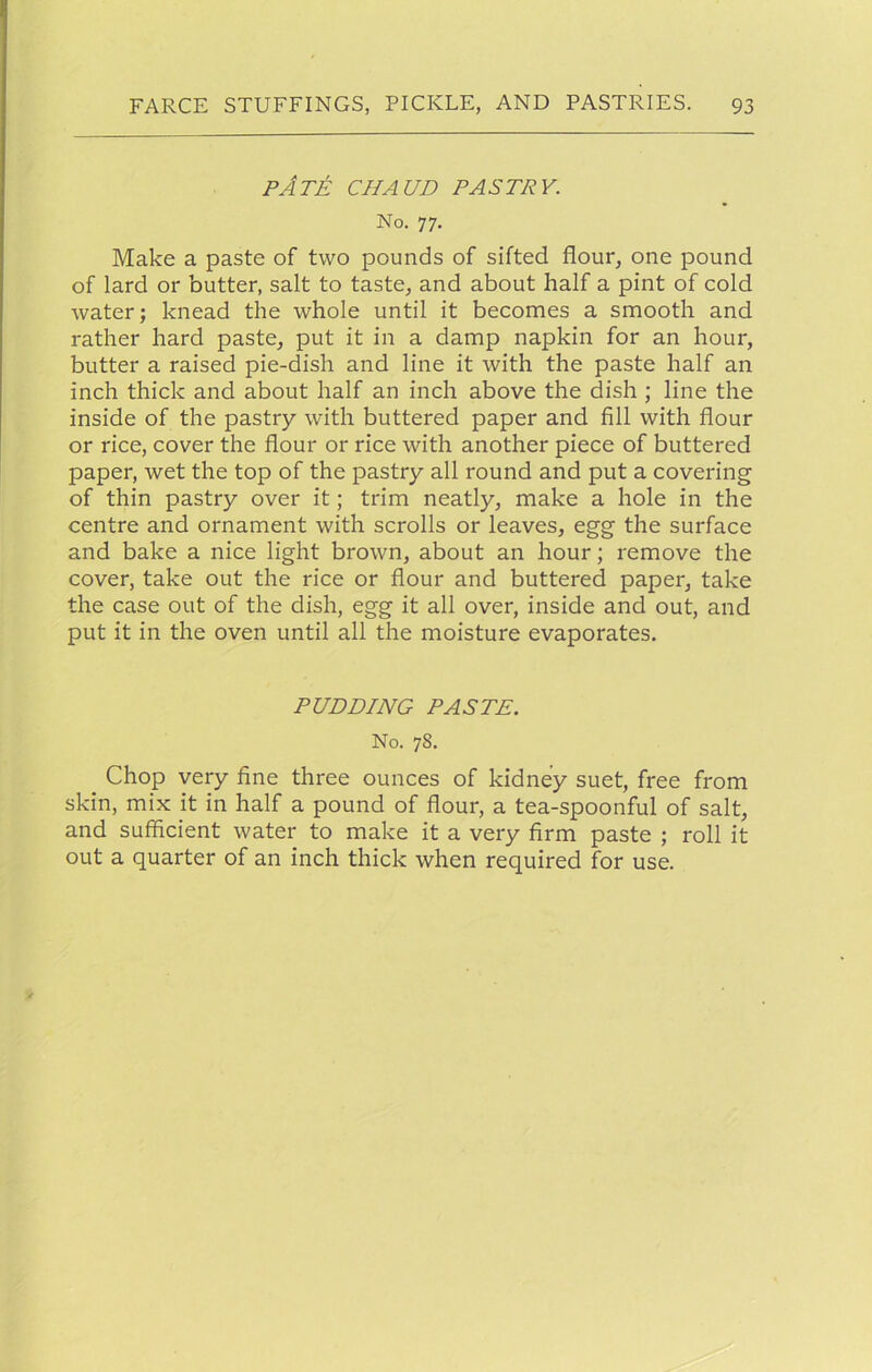 pAte chaud pastry. No. 77. Make a paste of two pounds of sifted flour, one pound of lard or butter, salt to taste, and about half a pint of cold water; knead the whole until it becomes a smooth and rather hard paste, put it in a damp napkin for an hour, butter a raised pie-dish and line it with the paste half an inch thick and about half an inch above the dish ; line the inside of the pastry with buttered paper and fill with flour or rice, cover the flour or rice with another piece of buttered paper, wet the top of the pastry all round and put a covering of thin pastry over it; trim neatly, make a hole in the centre and ornament with scrolls or leaves, egg the surface and bake a nice light brown, about an hour; remove the cover, take out the rice or flour and buttered paper, take the case out of the dish, egg it all over, inside and out, and put it in the oven until all the moisture evaporates. PUDDING PASTE. No. 78. Chop very fine three ounces of kidney suet, free from skin, mix it in half a pound of flour, a tea-spoonful of salt, and sufficient water to make it a very firm paste ; roll it out a quarter of an inch thick when required for use.