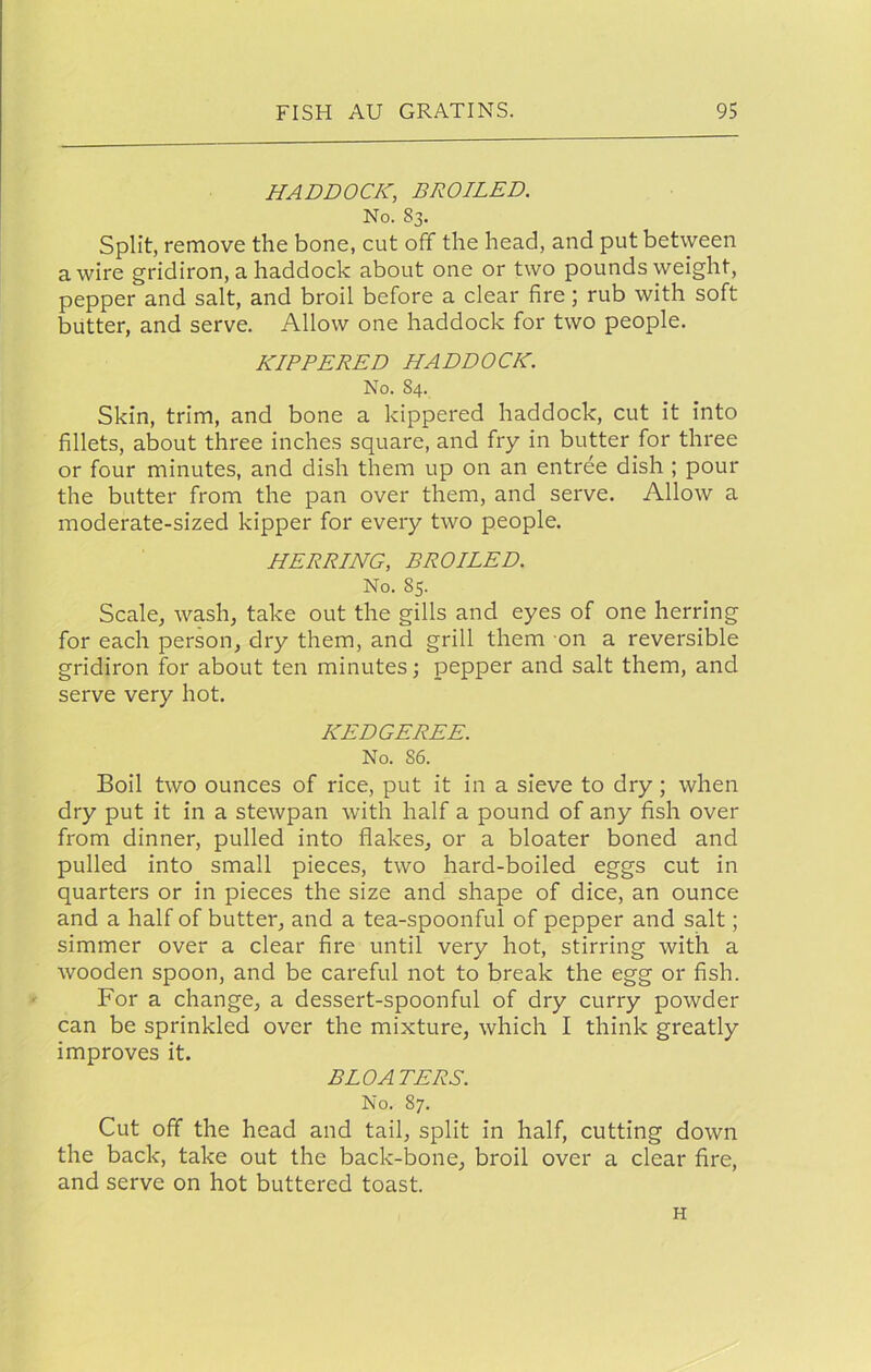 HADDOCK, BROILED. No. S3. Split, remove the bone, cut off the head, and put between a wire gridiron, a haddock about one or two pounds weight, pepper and salt, and broil before a clear fire; rub with soft butter, and serve. Allow one haddock for two people. KIPPERED HADDOCK. No. 84. Skin, trim, and bone a kippered haddock, cut it into fillets, about three inches square, and fry in butter for three or four minutes, and dish them up on an entree dish ; pour the butter from the pan over them, and serve. Allow a moderate-sized kipper for every two people. HERRING, BROILED. No. 85. Scale, wash, take out the gills and eyes of one herring for each person, dry them, and grill them on a reversible gridiron for about ten minutes; pepper and salt them, and serve very hot. KEDGEREE. No. 86. Boil two ounces of rice, put it in a sieve to dry; when dry put it in a stewpan with half a pound of any fish over from dinner, pulled into flakes, or a bloater boned and pulled into small pieces, two hard-boiled eggs cut in quarters or in pieces the size and shape of dice, an ounce and a half of butter, and a tea-spoonful of pepper and salt; simmer over a clear fire until very hot, stirring with a wooden spoon, and be careful not to break the egg or fish. For a change, a dessert-spoonful of dry curry powder can be sprinkled over the mixture, which I think greatly improves it. BLOATERS. No. 87. Cut off the head and tail, split in half, cutting down the back, take out the back-bone, broil over a clear fire, and serve on hot buttered toast. H