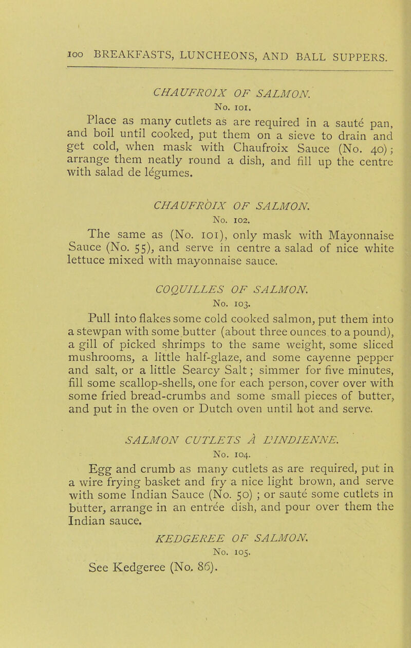 CHAUFROIX OF SALMON. No. loi. Place as many cutlets as are required in a saute pan, and boil until cooked, put them on a sieve to drain and get cold, when mask with Chaufroix Sauce (No. 40); arrange them neatly round a dish, and fill up the centre with salad de Idgumes. CHAUFROIX OF SALMON. No. 102. The same as (No. loi), only mask with Mayonnaise Sauce (No. 55), and serve in centre a salad of nice white lettuce mixed with mayonnaise sauce. COQUILLES OF SALMON. No. 103. Pull into flakes some cold cooked salmon, put them into a stewpan with some butter (about three ounces to a pound), a gill of picked shrimps to the same weight, some sliced mushrooms, a little half-glaze, and some cayenne pepper and salt, or a little Searcy Salt; simmer for five minutes, fill some scallop-shells, one for each person, cover over with some fried bread-crumbs and some small pieces of butter, and put in the oven or Dutch oven until hot and serve. SALMON CUTLETS A EINDIENNE. No. 104. Egg and crumb as many cutlets as are required, put in a wire frying basket and fry a nice light brown, and serve with some Indian Sauce (No. 50) ; or saute some cutlets in butter, arrange in an entree dish, and pour over them the Indian sauce. KEDGEREE OF SALMON. No. 105. See Kedgeree (No. 86).