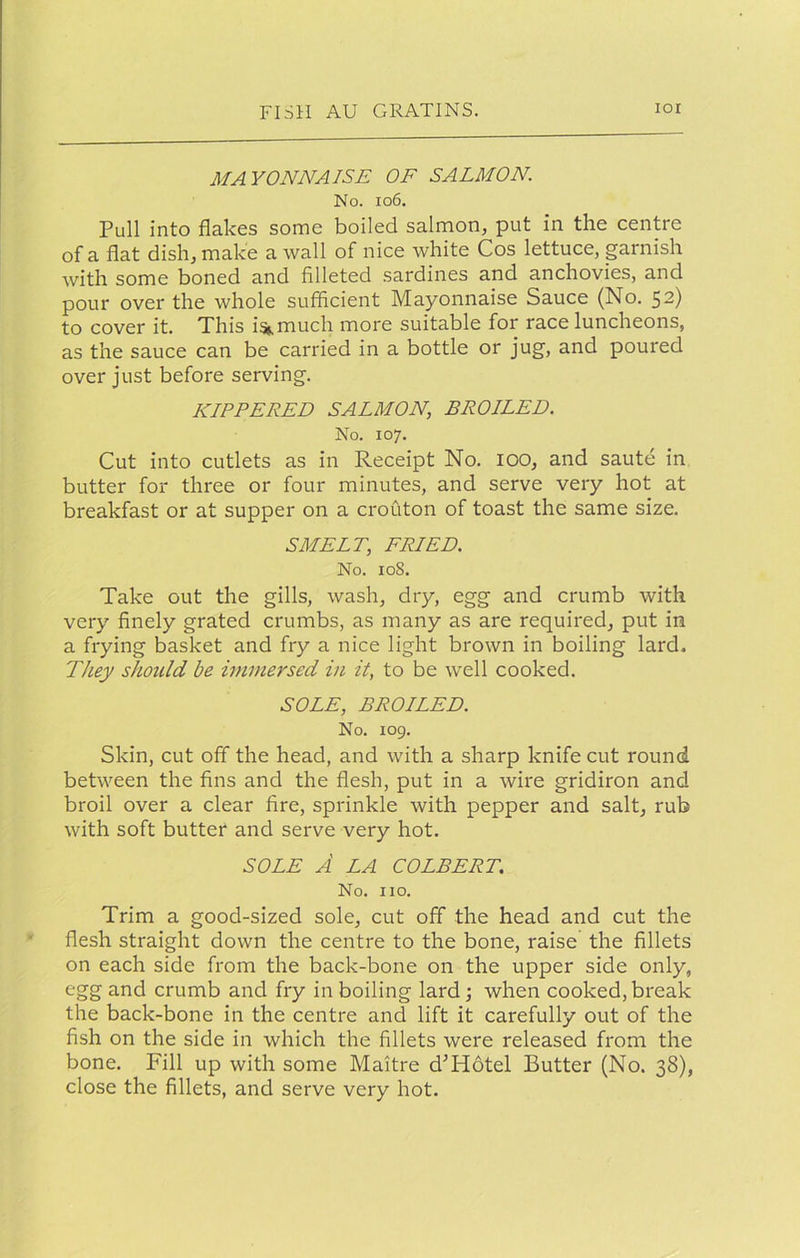 MAYONNAISE OF SALMON. No. io6. Pull into flakes some boiled salmon, put in the centre of a flat dish, make a wall of nice white Cos lettuce, garnish Avith some boned and filleted sardines and anchovies, and pour over the whole sufficient Mayonnaise Sauce (No. 52) to cover it. This i%much more suitable for race luncheons, as the sauce can be carried in a bottle or jug, and poured over just before serving. KIPPERED SALMON, BROILED. No. 107. Cut into cutlets as in Receipt No. 100, and saute in butter for three or four minutes, and serve very hot at breakfast or at supper on a crouton of toast the same size. SMELT, FRIED. No. 108. Take out the gills, wash, dry, egg and crumb with very finely grated crumbs, as many as are required, put in a frying basket and fry a nice light brown in boiling lard. They should be immersed in it, to be well cooked. SOLE, BROILED. No. 109. Skin, cut off the head, and with a sharp knife cut round between the fins and the flesh, put in a wire gridiron and broil over a clear fire, sprinkle with pepper and salt, rub with soft butter and serve very hot. SOLE A LA COLBERT. No. no. Trim a good-sized sole, cut off the head and cut the flesh straight down the centre to the bone, raise the fillets on each side from the back-bone on the upper side only, egg and crumb and fry in boiling lard; when cooked,break the back-bone in the centre and lift it carefully out of the fish on the side in which the fillets were released from the bone. Fill up with some Maitre d^Hotel Butter (No. 38), close the fillets, and serve very hot.