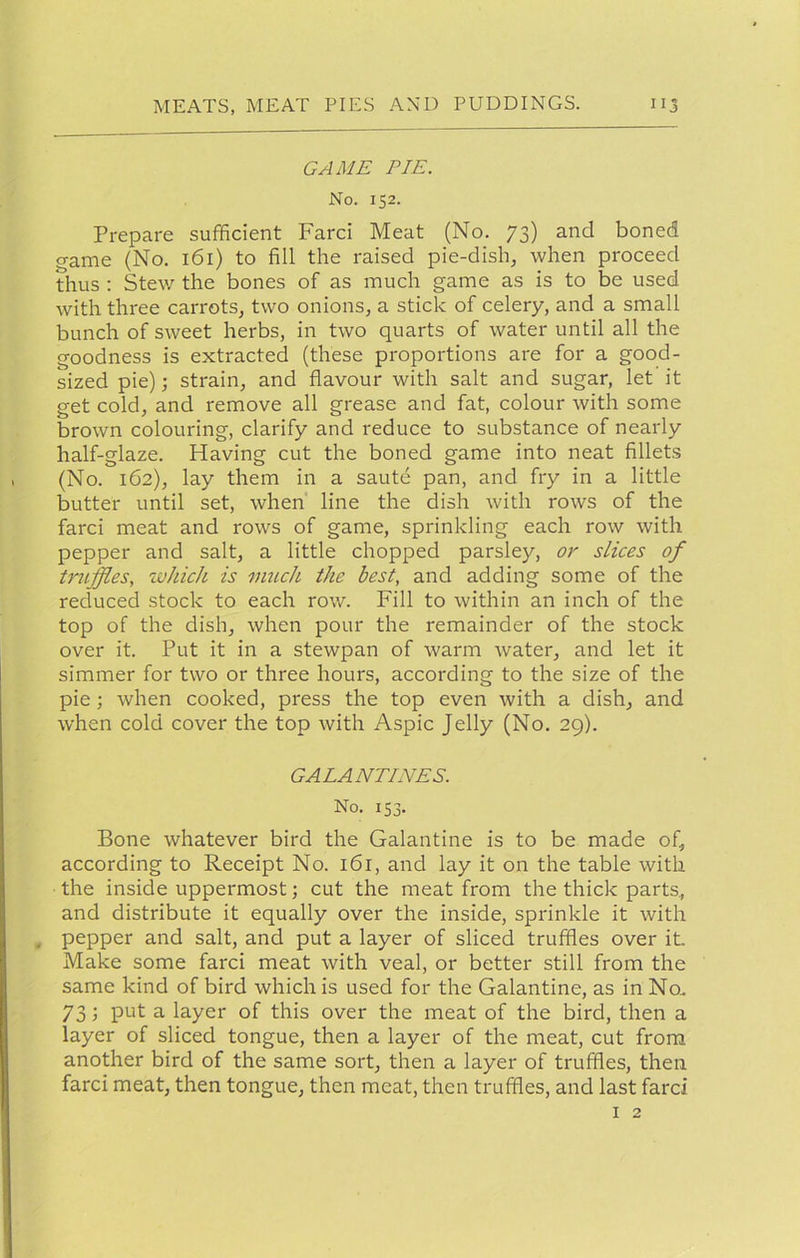 GAME PIE. No. 152. Prepare sufficient Farci Meat (No. 73) and boned game (No, 161) to fill the raised pie-dish, when proceed thus ; Ste\y the bones of as much game as is to be used with three carrots, two onions, a stick of celery, and a small bunch of sweet herbs, in two quarts of water until all the goodness is extracted (these proportions are for a good- sized pie); strain, and flavour with salt and sugar, let it get cold, and remove all grease and fat, colour with some brown colouring, clarify and reduce to substance of nearly half-glaze. Having cut the boned game into neat fillets (No. 162), lay them in a saute pan, and fry in a little butter until set, when line the dish with rows of the farci meat and rows of game, sprinkling each row with pepper and salt, a little chopped parsley, or slices of truffles, zvhich. is much the best, and adding some of the reduced stock to each row. Fill to within an inch of the top of the dish, when pour the remainder of the stock over it. Put it in a stewpan of warm water, and let it simmer for two or three hours, according to the size of the pie; when cooked, press the top even with a dish, and when cold cover the top with Aspic Jelly (No. 29). GALANTINES. No. 153. Bone whatever bird the Galantine is to be made of, according to Receipt No. 161, and lay it on the table with the inside uppermost; cut the meat from the thick parts, and distribute it equally over the inside, sprinkle it with , pepper and salt, and put a layer of sliced truffles over it. Make some farci meat with veal, or better still from the same kind of bird which is used for the Galantine, as in No. 73; put a layer of this over the meat of the bird, then a layer of sliced tongue, then a layer of the meat, cut from another bird of the same sort, then a layer of truffles, then farci meat, then tongue, then meat, then truffles, and last farci