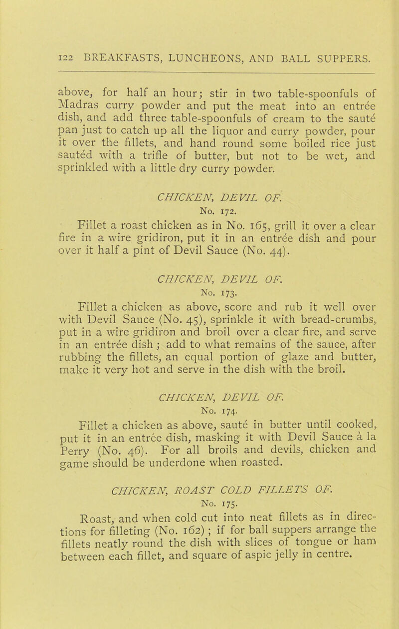 above, for half an hour; stir in two table-spoonfuls of Madras curry powder and put the meat into an entree dish, and add three table-spoonfuls of cream to the sautd pan just to catch up all the liquor and curry powder, pour it over the fillets, and hand round some boiled rice just sauted with a trifle of butter, but not to be wet, and sprinkled with a little dry curry powder. CHICKEN, DEVIL OF. No. 172. Fillet a roast chicken as in No. 165, grill it over a clear fire in a wire gridiron, put it in an entree dish and pour over it half a pint of Devil Sauce (No. 44). CHICKEN, DEVIL OF. No. 173. Fillet a chicken as above, score and rub it well over with Devil Sauce (No. 45), sprinkle it with bread-crumbs, put in a wire gridiron and broil over a clear fire, and serve in an entree dish ; add to what remains of the sauce, after rubbing the fillets, an equal portion of glaze and butter, make it very hot and serve in the dish with the broil. CHICKEN, DEVIL OF. No. 174. Fillet a chicken as above, saute in butter until cooked,, put it in an entree dish, masking it with Devil Sauce a la Perry (No. 46). For all broils and devils, chicken and eame should be underdone when roasted. O CHICKEN, ROAST COLD FILLETS OF. No. 175. Roast, and when cold cut into neat fillets as in direc- tions for filleting (No. 162); if for ball suppers arrange the fillets neatly round the dish with slices of tongue or ham between each fillet, and square of aspic jelly in centre.