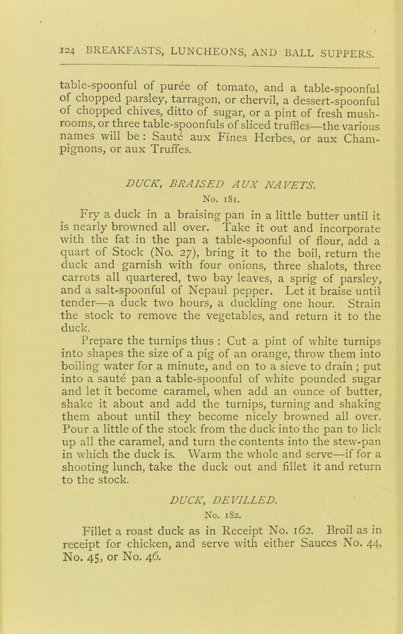 table-spoonful of puree of tomato, and a table-spoonful of chopped parsley, tarragon, or chervil, a dessert-spoonful of chopped chives, ditto of sugar, or a pint of fresh mush- rooms, or three table-spoonfuls of sliced truffles—the various names will be : Saute aux Fines Herbes, or aux Cham- pignons, or aux Truffles. DUCK, BRAISED AUX NAVETS. No. i8i. Fry a duck in a braising pan in a little butter until it is nearly browned all over. Take it out and incorporate with the fat.in the pan a table-spoonful of flour, add a quart of Stock (No. 27), bring it to the boil, return the duck and garnish with four onions, three shalots, three carrots all quartered, two bay leaves, a sprig of parsley, and a salt-spoonful of Nepaul pepper. Let it braise until tender—a duck two hours, a duckling one hour. Strain the stock to remove the vegetables, and return it to the duck. Prepare the turnips thus : Cut a pint of white turnips into shapes the size of a pig of an orange, throw them into boiling water for a minute, and on to a sieve to drain ; put into a saute pan a table-spoonful of white pounded sugar and let it become caramel, when add an ounce of butter, shake it about and add the turnips, turning and shaking them about until they become nicely browned all over. Pour a little of the stock from the duck into the pan to lick up all the caramel, and turn the contents into the stew-pan in which the duck is. Warm the whole and serve—if for a shooting lunch, take the duck out and flllet it and return to the stock. DUCK, DEVILLED. No. 182. Fillet a roast duck as in Receipt No. 162. Broil as in receipt for chicken, and serve with either Sauces No. 44, No. 45, or No. 46.
