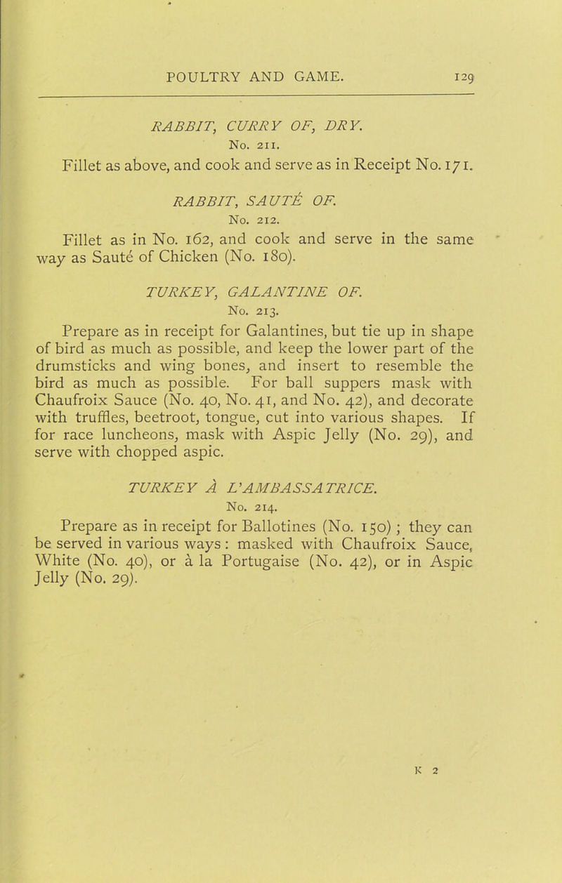 RABBIT, CURRY OF, DRY. No. 211. Fillet as above, and cook and serve as in Receipt No. 171. RABBIT, SAUTi OF. No. 212. Fillet as in No. 162, and cook and serve in the same way as Saute of Chicken (No. 180). TURKEY, GALANTINE OF. No. 213. Prepare as in receipt for Galantines, but tie up in shape of bird as much as possible, and keep the lower part of the drumsticks and wing bones, and insert to resemble the bird as much as possible. For ball suppers mask with Chaufroix Sauce (No. 40, No. 41, and No. 42), and decorate with truffles, beetroot, tongue, cut into various shapes. If for race luncheons, mask with Aspic Jelly (No. 29), and serve with chopped aspic. TURKEY A L’AMBASSA TRICE. No. 214. Prepare as in receipt for Ballotines (No. 150); they can be served in various ways : masked with Chaufroix Sauce, White (No. 40), or a la Portugaise (No. 42), or in Aspic Jelly (No. 29). K 2